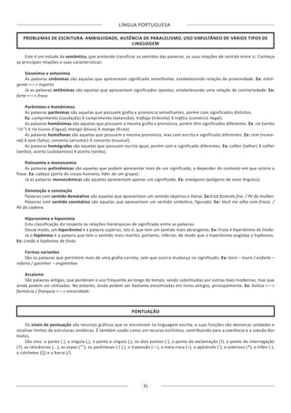LÍNGUA PORTUGUESA
31
PROBLEMAS DE ESCRITURA: AMBIGUIDADE, AUSÊNCIA DE PARALELISMO, USO SIMULTÂNEO DE VÁRIOS TIPOS DE
LINGUAGEM
Este é um estudo da semântica, que pretende classificar os sentidos das palavras, as suas relações de sentido entre si. Conheça
as principais relações e suas características:
Sinonímia e antonímia
As palavras sinônimas são aquelas que apresentam significado semelhante, estabelecendo relação de proximidade. Ex: inteli-
gente <—> esperto
Já as palavras antônimas são aquelas que apresentam significados opostos, estabelecendo uma relação de contrariedade. Ex:
forte <—> fraco
Parônimos e homônimos
As palavras parônimas são aquelas que possuem grafia e pronúncia semelhantes, porém com significados distintos.
Ex: cumprimento (saudação) X comprimento (extensão); tráfego (trânsito) X tráfico (comércio ilegal).
As palavras homônimas são aquelas que possuem a mesma grafia e pronúncia, porém têm significados diferentes. Ex: rio (verbo
“rir”) X rio (curso d’água); manga (blusa) X manga (fruta).
As palavras homófonas são aquelas que possuem a mesma pronúncia, mas com escrita e significado diferentes. Ex: cem (nume-
ral) X sem (falta); conserto (arrumar) X concerto (musical).
As palavras homógrafas são aquelas que possuem escrita igual, porém som e significado diferentes. Ex: colher (talher) X colher
(verbo); acerto (substantivo) X acerto (verbo).
Polissemia e monossemia
As palavras polissêmicas são aquelas que podem apresentar mais de um significado, a depender do contexto em que ocorre a
frase. Ex: cabeça (parte do corpo humano; líder de um grupo).
Já as palavras monossêmicas são aquelas apresentam apenas um significado. Ex: eneágono (polígono de nove ângulos).
Denotação e conotação
Palavras com sentido denotativo são aquelas que apresentam um sentido objetivo e literal. Ex:Está fazendo frio. / Pé da mulher.
Palavras com sentido conotativo são aquelas que apresentam um sentido simbólico, figurado. Ex: Você me olha com frieza. /
Pé da cadeira.
Hiperonímia e hiponímia
Esta classificação diz respeito às relações hierárquicas de significado entre as palavras.
Desse modo, um hiperônimo é a palavra superior, isto é, que tem um sentido mais abrangente. Ex: Fruta é hiperônimo de limão.
Já o hipônimo é a palavra que tem o sentido mais restrito, portanto, inferior, de modo que o hiperônimo engloba o hipônimo.
Ex: Limão é hipônimo de fruta.
Formas variantes
São as palavras que permitem mais de uma grafia correta, sem que ocorra mudança no significado. Ex: loiro – louro / enfarte –
infarto / gatinhar – engatinhar.
Arcaísmo
São palavras antigas, que perderam o uso frequente ao longo do tempo, sendo substituídas por outras mais modernas, mas que
ainda podem ser utilizadas. No entanto, ainda podem ser bastante encontradas em livros antigos, principalmente. Ex: botica <—>
farmácia / franquia <—> sinceridade.
PONTUAÇÃO
Os sinais de pontuação são recursos gráficos que se encontram na linguagem escrita, e suas funções são demarcar unidades e
sinalizar limites de estruturas sintáticas. É também usado como um recurso estilístico, contribuindo para a coerência e a coesão dos
textos.
São eles: o ponto (.), a vírgula (,), o ponto e vírgula (;), os dois pontos (:), o ponto de exclamação (!), o ponto de interrogação
(?), as reticências (...), as aspas (“”), os parênteses ( ( ) ), o travessão (—), a meia-risca (–), o apóstrofo (‘), o asterisco (*), o hífen (-),
o colchetes ([]) e a barra (/).
 