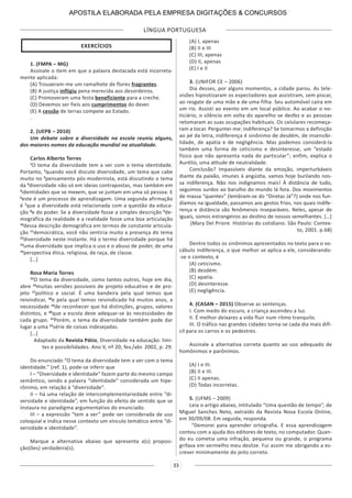 LÍNGUA PORTUGUESA
33
EXERCÍCIOS
1. (FMPA – MG)
Assinale o item em que a palavra destacada está incorreta-
mente aplicada:
(A) Trouxeram-me um ramalhete de flores fragrantes.
(B) A justiça infligiu pena merecida aos desordeiros.
(C) Promoveram uma festa beneficiente para a creche.
(D) Devemos ser fieis aos cumprimentos do dever.
(E) A cessão de terras compete ao Estado.
.
2. (UEPB – 2010)
Um debate sobre a diversidade na escola reuniu alguns,
dos maiores nomes da educação mundial na atualidade.
Carlos Alberto Torres
1
O tema da diversidade tem a ver com o tema identidade.
Portanto, 2
quando você discute diversidade, um tema que cabe
muito no 3
pensamento pós-modernista, está discutindo o tema
da 4
diversidade não só em ideias contrapostas, mas também em
5
identidades que se mexem, que se juntam em uma só pessoa. E
6
este é um processo de aprendizagem. Uma segunda afirmação
é 7
que a diversidade está relacionada com a questão da educa-
ção 8
e do poder. Se a diversidade fosse a simples descrição 9
de-
mográfica da realidade e a realidade fosse uma boa articulação
10
dessa descrição demográfica em termos de constante articula-
ção 11
democrática, você não sentiria muito a presença do tema
12
diversidade neste instante. Há o termo diversidade porque há
13
uma diversidade que implica o uso e o abuso de poder, de uma
14
perspectiva ética, religiosa, de raça, de classe.
[…]
Rosa Maria Torres
15
O tema da diversidade, como tantos outros, hoje em dia,
abre 16
muitas versões possíveis de projeto educativo e de pro-
jeto 17
político e social. É uma bandeira pela qual temos que
reivindicar, 18
e pela qual temos reivindicado há muitos anos, a
necessidade 19
de reconhecer que há distinções, grupos, valores
distintos, e 20
que a escola deve adequar-se às necessidades de
cada grupo. 21
Porém, o tema da diversidade também pode dar
lugar a uma 22
série de coisas indesejadas.
[…]
Adaptado da Revista Pátio, Diversidade na educação: limi-
tes e possibilidades. Ano V, nº 20, fev./abr. 2002, p. 29.
Do enunciado “O tema da diversidade tem a ver com o tema
identidade.” (ref. 1), pode-se inferir que
I – “Diversidade e identidade” fazem parte do mesmo campo
semântico, sendo a palavra “identidade” considerada um hipe-
rônimo, em relação à “diversidade”.
II – há uma relação de intercomplementariedade entre “di-
versidade e identidade”, em função do efeito de sentido que se
instaura no paradigma argumentativo do enunciado.
III – a expressão “tem a ver” pode ser considerada de uso
coloquial e indica nesse contexto um vínculo temático entre “di-
versidade e identidade”.
Marque a alternativa abaixo que apresenta a(s) proposi-
ção(ões) verdadeira(s).
(A) I, apenas
(B) II e III
(C) III, apenas
(D) II, apenas
(E) I e II
3. (UNIFOR CE – 2006)
Dia desses, por alguns momentos, a cidade parou. As tele-
visões hipnotizaram os espectadores que assistiram, sem piscar,
ao resgate de uma mãe e de uma filha. Seu automóvel caíra em
um rio. Assisti ao evento em um local público. Ao acabar o no-
ticiário, o silêncio em volta do aparelho se desfez e as pessoas
retomaram as suas ocupações habituais. Os celulares recomeça-
ram a tocar. Perguntei-me: indiferença? Se tomarmos a definição
ao pé da letra, indiferença é sinônimo de desdém, de insensibi-
lidade, de apatia e de negligência. Mas podemos considerá-la
também uma forma de ceticismo e desinteresse, um “estado
físico que não apresenta nada de particular”; enfim, explica o
Aurélio, uma atitude de neutralidade.
Conclusão? Impassíveis diante da emoção, imperturbáveis
diante da paixão, imunes à angústia, vamos hoje burilando nos-
sa indiferença. Não nos indignamos mais! À distância de tudo,
seguimos surdos ao barulho do mundo lá fora. Dos movimentos
de massa “quentes” (lembram-se do “Diretas Já”?) onde nos fun-
díamos na igualdade, passamos aos gestos frios, nos quais indife-
rença e distância são fenômenos inseparáveis. Neles, apesar de
iguais, somos estrangeiros ao destino de nossos semelhantes. […]
(Mary Del Priore. Histórias do cotidiano. São Paulo: Contex-
to, 2001. p.68)
Dentre todos os sinônimos apresentados no texto para o vo-
cábulo indiferença, o que melhor se aplica a ele, considerando-
-se o contexto, é
(A) ceticismo.
(B) desdém.
(C) apatia.
(D) desinteresse.
(E) negligência.
4. (CASAN – 2015) Observe as sentenças.
I. Com medo do escuro, a criança ascendeu a luz.
II. É melhor deixares a vida fluir num ritmo tranquilo.
III. O tráfico nas grandes cidades torna-se cada dia mais difí-
cil para os carros e os pedestres.
Assinale a alternativa correta quanto ao uso adequado de
homônimos e parônimos.
(A) I e III.
(B) II e III.
(C) II apenas.
(D) Todas incorretas.
5. (UFMS – 2009)
Leia o artigo abaixo, intitulado “Uma questão de tempo”, de
Miguel Sanches Neto, extraído da Revista Nova Escola Online,
em 30/09/08. Em seguida, responda.
“Demorei para aprender ortografia. E essa aprendizagem
contou com a ajuda dos editores de texto, no computador. Quan-
do eu cometia uma infração, pequena ou grande, o programa
grifava em vermelho meu deslize. Fui assim me obrigando a es-
crever minimamente do jeito correto.
APOSTILA ELABORADA PELA EMPRESA DIGITAÇÕES & CONCURSOS
 