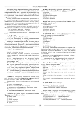 LÍNGUA PORTUGUESA
34
Mas de meu tempo de escola trago uma grande descoberta,
a do monstro ortográfico. O nome dele era Qüeqüi Güegüi. Sim,
esse animal existiu de fato. A professora de Português nos disse
que devíamos usar trema nas sílabas qüe, qüi, güe e güi quando
o u é pronunciado. Fiquei com essa expressão tão sonora quanto
enigmática na cabeça.
Quando meditava sobre algum problema terrível – pois na
pré-adolescência sempre temos problemas terríveis –, eu tenta-
va me libertar da coisa repetindo em voz alta: “Qüeqüi Güegüi”.
Se numa prova de Matemática eu não conseguia me lembrar de
uma fórmula, lá vinham as palavras mágicas.
Um desses problemas terríveis, uma namorada, ouvindo mi-
nha evocação, quis saber o que era esse tal de Qüeqüi Güegüi.
– Você nunca ouviu falar nele? – perguntei.
– Ainda não fomos apresentados – ela disse.
– É o abominável monstro ortográfico – fiz uma falsa voz de
terror.
– E ele faz o quê?
– Atrapalha a gente na hora de escrever.
Ela riu e se desinteressou do assunto. Provavelmente não
sabia usar trema nem se lembrava da regrinha.
Aos poucos, eu me habituei a colocar as letras e os sinais no
lugar certo. Como essa aprendizagem foi demorada, não sei se
conseguirei escrever de outra forma – agora que teremos novas
regras. Por isso, peço desde já que perdoem meus futuros erros,
que servirão ao menos para determinar minha idade.
– Esse aí é do tempo do trema.”
Assinale a alternativa correta.
(A) As expressões “monstro ortográfico” e “abominável
monstro ortográfico” mantêm uma relação hiperonímica
entre si.
(B) Em “– Atrapalha a gente na hora de escrever”, confor-
me a norma culta do português, a palavra “gente” pode ser
substituída por “nós”.
(C) A frase “Fui-me obrigando a escrever minimamente do
jeito correto”, o emprego do pronome oblíquo átono está
correto de acordo com a norma culta da língua portuguesa.
(D) De acordo com as explicações do autor, as palavras pre-
güiça e tranqüilo não serão mais grafadas com o trema.
(E) A palavra “evocação” (3° parágrafo) pode ser substituída
no texto por “recordação”, mas haverá alteração de sentido.
6. (FMU) Leia as expressões destacadas na seguinte passa-
gem: “E comecei a sentir falta das pequenas brigas por causa do
tempero na salada – o meu jeito de querer bem.”
Tais expressões exercem, respectivamente, a função sintá-
tica de:
(A) objeto indireto e aposto
(B) objeto indireto e predicativo do sujeito
(C) complemento nominal e adjunto adverbial de modo
(D) complemento nominal e aposto
(E) adjunto adnominal e adjunto adverbial de modo
7. (PUC-SP) Dê a função sintática do termo destacado em:
“Depressa esqueci o Quincas Borba”.
(A) objeto direto
(B) sujeito
(C) agente da passiva
(D) adjunto adverbial
(E) aposto
8. (MACK-SP) Aponte a alternativa que expressa a função
sintática do termo destacado: “Parece enfermo, seu irmão”.
(A) Sujeito
(B) Objeto direto
(C) Predicativo do sujeito
(D) Adjunto adverbial
(E) Adjunto adnominal
9. (OSEC-SP) “Ninguém parecia disposto ao trabalho naque-
la manhã de segunda-feira”.
(A) Predicativo
(B) Complemento nominal
(C) Objeto indireto
(D) Adjunto adverbial
(E) Adjunto adnominal
10. (MACK-SP) “Não se fazem  motocicletas  como antiga-
mente”. O termo destacado funciona como:
(A) Objeto indireto
(B) Objeto direto
(C) Adjunto adnominal
(D) Vocativo
(E) Sujeito
11. (UFRJ) Esparadrapo
Há palavras que parecem exatamente o que querem dizer.
“Esparadrapo”, por exemplo. Quem quebrou a cara fica mesmo
com cara de esparadrapo. No entanto, há outras, aliás de nobre
sentido, que parecem estar insinuando outra coisa. Por exemplo,
“incunábulo*”.
QUINTANA, Mário. Da preguiça como método de trabalho.
Rio de Janeiro, Globo. 1987. p. 83.
*Incunábulo: [do lat. Incunabulu; berço]. Adj. 1- Diz-se do
livro impresso até o ano de 1500./ S.m. 2 – Começo, origem.
A locução “No entanto” tem importante papel na estrutura
do texto. Sua função resume-se em:
(A) ligar duas orações que querem dizer exatamente a mes-
ma coisa.
(B) separar acontecimentos que se sucedem cronologica-
mente.
(C) ligar duas observações contrárias acerca do mesmo as-
sunto.
(D) apresentar uma alternativa para a primeira ideia expres-
sa.
(E) introduzir uma conclusão após os argumentos apresen-
tados.
12. (IBFC – 2013) Leia as sentenças:
É preciso que ela se encante por mim!
Chegou à conclusão de que saiu no prejuízo.
Assinale abaixo a alternativa que classifica, correta e respec-
tivamente, as orações subordinadas substantivas (O.S.S.) desta-
cadas:
(A) O.S.S. objetiva direta e O.S.S. objetiva indireta.
(B) O.S.S. subjetiva e O.S.S. completiva nominal
(C) O.S.S. subjetiva e O.S.S. objetiva indireta.
(D) O.S.S. objetiva direta e O.S.S. completiva nominal.
 