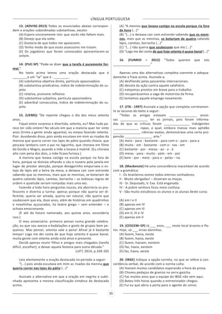 LÍNGUA PORTUGUESA
35
13. (ADVISE-2013) Todos os enunciados abaixo correspon-
dem a orações subordinadas substantivas, exceto:
(A) Espero sinceramente isto: que vocês não faltem mais.
(B) Desejo que ela volte.
(C) Gostaria de que todos me apoiassem.
(D) Tenho medo de que esses assessores me traiam.
(E) Os jogadores que foram convocados apresentaram-se
ontem.
14. (PUC-SP) “Pode-se dizer que a tarefa é puramente for-
mal.”
No texto acima temos uma oração destacada que é
________e um “se” que é . ________.
(A) substantiva objetiva direta, partícula apassivadora
(B) substantiva predicativa, índice de indeterminação do su-
jeito
(C) relativa, pronome reflexivo
(D) substantiva subjetiva, partícula apassivadora
(E) adverbial consecutiva, índice de indeterminação do su-
jeito
15. (UEMG) “De repente chegou o dia dos meus setenta
anos.
Fiquei entre surpresa e divertida, setenta, eu? Mas tudo pa-
rece ter sido ontem! No século em que a maioria quer ter vinte
anos (trinta a gente ainda aguenta), eu estava fazendo setenta.
Pior: duvidando disso, pois ainda escutava em mim as risadas da
menina que queria correr nas lajes do pátio quando chovia, que
pescava lambaris com o pai no laguinho, que chorava em filme
do Gordo e Magro, quando a mãe a levava à matinê. (Eu chorava
alto com pena dos dois, a mãe ficava furiosa.)
A menina que levava castigo na escola porque ria fora de
hora, porque se distraía olhando o céu e nuvens pela janela em
lugar de prestar atenção, porque devagarinho empurrava o es-
tojo de lápis até a beira da mesa, e deixava cair com estrondo
sabendo que os meninos, mais que as meninas, se botariam de
quatro catando lápis, canetas, borracha – as tediosas regras de
ordem e quietude seriam rompidas mais uma vez.
Fazendo a toda hora perguntas loucas, ela aborrecia os pro-
fessores e divertia a turma: apenas porque não queria ser di-
ferente, queria ser amada, queria ser natural, não queria que
soubessem que ela, doze anos, além de histórias em quadrinhos
e novelinhas açucaradas, lia teatro grego – sem entender – e
achava emocionante.
(E até do futuro namorado, aos quinze anos, esconderia
isso.)
O meu aniversário: primeiro pensei numa grande celebra-
ção, eu que sou avessa a badalações e gosto de grupos bem pe-
quenos. Mas pensei, setenta vale a pena! Afinal já é bastante
tempo! Logo me dei conta de que hoje setenta é quase banal,
muita gente com oitenta ainda está ativo e presente.
Decidi apenas reunir filhos e amigos mais chegados (tarefa
difícil, escolher), e deixar aquela festona para outra década.”
LUFT, 2014, p.104-105
Leia atentamente a oração destacada no período a seguir:
“(...) pois ainda escutava em mim as risadas da menina que
queria correr nas lajes do pátio (...)”
Assinale a alternativa em que a oração em negrito e subli-
nhada apresenta a mesma classificação sintática da destacada
acima.
(A) “A menina que levava castigo na escola porque ria fora
de hora (...)”
(B) “(...) e deixava cair com estrondo sabendo que os meni-
nos, mais que as meninas, se botariam de quatro catando
lápis, canetas, borracha (...)”
(C) “(...) não queria que soubessem que ela (...)”
(D) “Logo me dei conta de que hoje setenta é quase banal (...)”
16. (FUNRIO – 2012) “Todos querem que nós
____________________.”
Apenas uma das alternativas completa coerente e adequa-
damente a frase acima. Assinale-a.
(A) desfilando pelas passarelas internacionais.
(B) desista da ação contra aquele salafrário.
(C) estejamos prontos em breve para o trabalho.
(D) recuperássemos a vaga de motorista da firma.
(E) tentamos aquele emprego novamente.
17. (ITA - 1997) Assinale a opção que completa corretamen-
te as lacunas do texto a seguir:
“Todas as amigas estavam _______________ ansio-
sas _______________ ler os jornais, pois foram informa-
das de que as críticas foram ______________ indulgentes
______________ rapaz, o qual, embora tivesse mais aptidão
_______________ ciências exatas, demonstrava uma certa pro-
pensão _______________ arte.”
(A) meio - para - bastante - para com o - para - para a
(B) muito - em - bastante - com o - nas - em
(C) bastante - por - meias - ao - a - à
(D) meias - para - muito - pelo - em - por
(E) bem - por - meio - para o - pelas – na
18. (Mackenzie) Há uma concordância inaceitável de acordo
com a gramática:
I - Os brasileiros somos todos eternos sonhadores.
II - Muito obrigadas! – disseram as moças.
III - Sr. Deputado, V. Exa. Está enganada.
IV - A pobre senhora ficou meio confusa.
V - São muito estudiosos os alunos e as alunas deste curso.
(A) em I e II
(B) apenas em IV
(C) apenas em III
(D) em II, III e IV
(E) apenas em II
19. (CESCEM–SP) Já ___ anos, ___ neste local árvores e flo-
res. Hoje, só ___ ervas daninhas.
(A) fazem, havia, existe
(B) fazem, havia, existe
(C) fazem, haviam, existem
(D) faz, havia, existem
(E) faz, havia, existe
20. (IBGE) Indique a opção correta, no que se refere à con-
cordância verbal, de acordo com a norma culta:
(A) Haviam muitos candidatos esperando a hora da prova.
(B) Choveu pedaços de granizo na serra gaúcha.
(C) Faz muitos anos que a equipe do IBGE não vem aqui.
(D) Bateu três horas quando o entrevistador chegou.
(E) Fui eu que abriu a porta para o agente do censo.
 