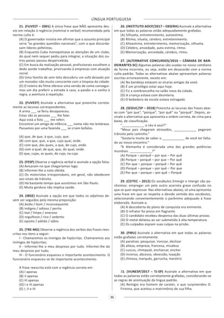 LÍNGUA PORTUGUESA
36
21. (FUVEST – 2001) A única frase que NÃO apresenta des-
vio em relação à regência (nominal e verbal) recomendada pela
norma culta é:
(A) O governador insistia em afirmar que o assunto principal
seria “as grandes questões nacionais”, com o que discorda-
vam líderes pefelistas.
(B) Enquanto Cuba monopolizava as atenções de um clube,
do qual nem sequer pediu para integrar, a situação dos ou-
tros países passou despercebida.
(C) Em busca da realização pessoal, profissionais escolhem a
dedo aonde trabalhar, priorizando à empresas com atuação
social.
(D) Uma família de sem-teto descobriu um sofá deixado por
um morador não muito consciente com a limpeza da cidade.
(E) O roteiro do filme oferece uma versão de como consegui-
mos um dia preferir a estrada à casa, a paixão e o sonho à
regra, a aventura à repetição.
22. (FUVEST) Assinale a alternativa que preenche correta-
mente as lacunas correspondentes.
A arma ___ se feriu desapareceu.
Estas são as pessoas ___ lhe falei.
Aqui está a foto ___ me referi.
Encontrei um amigo de infância ___ nome não me lembrava.
Passamos por uma fazenda ___ se criam búfalos.
(A) que, de que, à que, cujo, que.
(B) com que, que, a que, cujo qual, onde.
(C) com que, das quais, a que, de cujo, onde.
(D) com a qual, de que, que, do qual, onde.
(E) que, cujas, as quais, do cujo, na cuja.
23. (FESP) Observe a regência verbal e assinale a opção falsa:
(A) Avisaram-no que chegaríamos logo.
(B) Informei-lhe a nota obtida.
(C) Os motoristas irresponsáveis, em geral, não obedecem
aos sinais de trânsito.
(D) Há bastante tempo que assistimos em São Paulo.
(E) Muita gordura não implica saúde.
24. (IBGE) Assinale a opção em que todos os adjetivos de-
vem ser seguidos pela mesma preposição:
(A) ávido / bom / inconsequente
(B) indigno / odioso / perito
(C) leal / limpo / oneroso
(D) orgulhoso / rico / sedento
(E) oposto / pálido / sábio
25. (TRE-MG) Observe a regência dos verbos das frases rees-
critas nos itens a seguir:
I - Chamaremos os inimigos de hipócritas. Chamaremos aos
inimigos de hipócritas;
II - Informei-lhe o meu desprezo por tudo. Informei-lhe do
meu desprezo por tudo;
III - O funcionário esqueceu o importante acontecimento. O
funcionário esqueceu-se do importante acontecimento.
A frase reescrita está com a regência correta em:
(A) I apenas
(B) II apenas
(C) III apenas
(D) I e III apenas
(E) I, II e III
26. (INSTITUTO AOCP/2017 – EBSERH) Assinale a alternativa
em que todas as palavras estão adequadamente grafadas.
(A) Silhueta, entretenimento, autoestima.
(B) Rítimo, silueta, cérebro, entretenimento.
(C) Altoestima, entreterimento, memorização, silhueta.
(D) Célebro, ansiedade, auto-estima, ritmo.
(E) Memorização, anciedade, cérebro, ritmo.
27. (ALTERNATIVE CONCURSOS/2016 – CÂMARA DE BAN-
DEIRANTES-SC) Algumas palavras são usadas no nosso cotidiano
de forma incorreta, ou seja, estão em desacordo com a norma
culta padrão. Todas as alternativas abaixo apresentam palavras
escritas erroneamente, exceto em:
(A) Na bandeija estavam as xícaras antigas da vovó.
(B) É um privilégio estar aqui hoje.
(C) Fiz a sombrancelha no salão novo da cidade.
(D) A criança estava com desinteria.
(E) O bebedoro da escola estava estragado.
28. (SEDUC/SP – 2018) Preencha as lacunas das frases abai-
xo com “por que”, “porque”, “por quê” ou “porquê”. Depois, as-
sinale a alternativa que apresenta a ordem correta, de cima para
baixo, de classificação.
“____________ o céu é azul?”
“Meus pais chegaram atrasados, ____________ pegaram
trânsito pelo caminho.”
“Gostaria muito de saber o ____________ de você ter falta-
do ao nosso encontro.”
“A Alemanha é considerada uma das grandes potências
mundiais. ____________?”
(A) Porque – porquê – por que – Por quê
(B) Porque – porquê – por que – Por quê
(C) Por que – porque – porquê – Por quê
(D) Porquê – porque – por quê – Por que
(E) Por que – porque – por quê – Porquê
29. (CEITEC – 2012) Os vocábulos Emergir e Imergir são pa-
rônimos: empregar um pelo outro acarreta grave confusão no
que se quer expressar. Nas alternativas abaixo, só uma apresenta
uma frase em que se respeita o devido sentido dos vocábulos,
selecionando convenientemente o parônimo adequado à frase
elaborada. Assinale-a.
(A) A descoberta do plano de conquista era eminente.
(B) O infrator foi preso em flagrante.
(C) O candidato recebeu despensa das duas últimas provas.
(D) O metal delatou ao ser submetido à alta temperatura.
(E) Os culpados espiam suas culpas na prisão.
30. (FMU) Assinale a alternativa em que todas as palavras
estão grafadas corretamente.
(A) paralisar, pesquisar, ironizar, deslizar
(B) alteza, empreza, francesa, miudeza
(C) cuscus, chimpazé, encharcar, encher
(D) incenso, abcesso, obsessão, luxação
(E) chineza, marquês, garrucha, meretriz
31. (VUNESP/2017 – TJ-SP) Assinale a alternativa em que
todas as palavras estão corretamente grafadas, considerando-se
as regras de acentuação da língua padrão.
(A) Remígio era homem de carater, o que surpreendeu D.
Firmina, que aceitou o matrimônio de sua filha.
 
