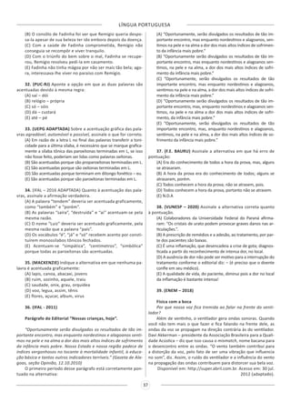 LÍNGUA PORTUGUESA
37
(B) O consôlo de Fadinha foi ver que Remígio queria despo-
sa-la apesar de sua beleza ter ido embora depois da doença.
(C) Com a saúde de Fadinha comprometida, Remígio não
conseguia se recompôr e viver tranquilo.
(D) Com o triúnfo do bem sobre o mal, Fadinha se recupe-
rou, Remígio resolveu pedí-la em casamento.
(E) Fadinha não tinha mágoa por não ser mais tão bela; ago-
ra, interessava-lhe viver no paraíso com Remígio.
32. (PUC-RJ) Aponte a opção em que as duas palavras são
acentuadas devido à mesma regra:
(A) saí – dói
(B) relógio – própria
(C) só – sóis
(D) dá – custará
(E) até – pé
33. (UEPG ADAPTADA) Sobre a acentuação gráfica das pala-
vras agradável, automóvel e possível, assinale o que for correto.
(A) Em razão de a letra L no final das palavras transferir a toni-
cidade para a última sílaba, é necessário que se marque grafica-
mente a sílaba tônica das paroxítonas terminadas em L, se isso
não fosse feito, poderiam ser lidas como palavras oxítonas.
(B) São acentuadas porque são proparoxítonas terminadas em L.
(C) São acentuadas porque são oxítonas terminadas em L.
(D) São acentuadas porque terminam em ditongo fonético – eu.
(E) São acentuadas porque são paroxítonas terminadas em L.
34. (IFAL – 2016 ADAPTADA) Quanto à acentuação das pala-
vras, assinale a afirmação verdadeira.
(A) A palavra “tendem” deveria ser acentuada graficamente,
como “também” e “porém”.
(B) As palavras “saíra”, “destruída” e “aí” acentuam-se pela
mesma razão.
(C) O nome “Luiz” deveria ser acentuado graficamente, pela
mesma razão que a palavra “país”.
(D) Os vocábulos “é”, “já” e “só” recebem acento por consti-
tuírem monossílabos tônicos fechados.
(E) Acentuam-se “simpática”, “centímetros”, “simbólica”
porque todas as paroxítonas são acentuadas.
35. (MACKENZIE) Indique a alternativa em que nenhuma pa-
lavra é acentuada graficamente:
(A) lapis, canoa, abacaxi, jovens
(B) ruim, sozinho, aquele, traiu
(C) saudade, onix, grau, orquídea
(D) voo, legua, assim, tênis
(E) flores, açucar, album, virus
36. (IFAL - 2011)
Parágrafo do Editorial “Nossas crianças, hoje”.
“Oportunamente serão divulgados os resultados de tão im-
portante encontro, mas enquanto nordestinos e alagoanos senti-
mos na pele e na alma a dor dos mais altos índices de sofrimento
da infância mais pobre. Nosso Estado e nossa região padece de
índices vergonhosos no tocante à mortalidade infantil, à educa-
ção básica e tantos outros indicadores terríveis.” (Gazeta de Ala-
goas, seção Opinião, 12.10.2010)
O primeiro período desse parágrafo está corretamente pon-
tuado na alternativa:
(A) “Oportunamente, serão divulgados os resultados de tão im-
portante encontro, mas enquanto nordestinos e alagoanos, sen-
timos na pele e na alma a dor dos mais altos índices de sofrimen-
to da infância mais pobre.”
(B) “Oportunamente serão divulgados os resultados de tão im-
portante encontro, mas enquanto nordestinos e alagoanos sen-
timos, na pele e na alma, a dor dos mais altos índices de sofri-
mento da infância mais pobre.”
(C) “Oportunamente, serão divulgados os resultados de tão
importante encontro, mas enquanto nordestinos e alagoanos,
sentimos na pele e na alma, a dor dos mais altos índices de sofri-
mento da infância mais pobre.”
(D) “Oportunamente serão divulgados os resultados de tão im-
portante encontro, mas, enquanto nordestinos e alagoanos sen-
timos, na pele e na alma a dor dos mais altos índices de sofri-
mento, da infância mais pobre.”
(E) “Oportunamente, serão divulgados os resultados de tão
importante encontro, mas, enquanto nordestinos e alagoanos,
sentimos, na pele e na alma, a dor dos mais altos índices de so-
frimento da infância mais pobre.”
37. (F.E. BAURU) Assinale a alternativa em que há erro de
pontuação:
(A) Era do conhecimento de todos a hora da prova, mas, alguns
se atrasaram.
(B) A hora da prova era do conhecimento de todos; alguns se
atrasaram, porém.
(C) Todos conhecem a hora da prova; não se atrasem, pois.
(D) Todos conhecem a hora da prova, portanto não se atrasem.
(E) N.D.A
38. (VUNESP – 2020) Assinale a alternativa correta quanto
à pontuação.
(A) Colaboradores da Universidade Federal do Paraná afirma-
ram: “Os cristais de urato podem provocar graves danos nas ar-
ticulações.”.
(B) A prescrição de remédios e a adesão, ao tratamento, por par-
te dos pacientes são baixas.
(C) É uma inflamação, que desencadeia a crise de gota; diagnos-
ticada a partir do reconhecimento de intensa dor, no local.
(D) A ausência de dor não pode ser motivo para a interrupção do
tratamento conforme o editorial diz: – (é preciso que o doente
confie em seu médico).
(E) A qualidade de vida, do paciente, diminui pois a dor no local
da inflamação é bastante intensa!
39. (ENEM – 2018)
Física com a boca
Por que nossa voz fica tremida ao falar na frente do venti-
lador?
Além de ventinho, o ventilador gera ondas sonoras. Quando
você não tem mais o que fazer e fica falando na frente dele, as
ondas da voz se propagam na direção contrária às do ventilador.
Davi Akkerman – presidente da Associação Brasileira para a Quali-
dade Acústica – diz que isso causa o mismatch, nome bacana para
o desencontro entre as ondas. “O vento também contribui para
a distorção da voz, pelo fato de ser uma vibração que influencia
no som”, diz. Assim, o ruído do ventilador e a influência do vento
na propagação das ondas contribuem para distorcer sua bela voz.
Disponível em: http://super.abril.com.br. Acesso em: 30 jul.
2012 (adaptado).
 