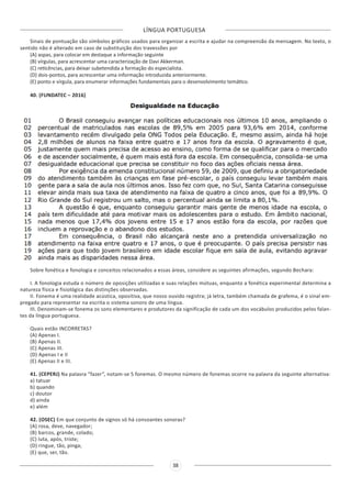 LÍNGUA PORTUGUESA
38
Sinais de pontuação são símbolos gráficos usados para organizar a escrita e ajudar na compreensão da mensagem. No texto, o
sentido não é alterado em caso de substituição dos travessões por
(A) aspas, para colocar em destaque a informação seguinte
(B) vírgulas, para acrescentar uma caracterização de Davi Akkerman.
(C) reticências, para deixar subetendida a formação do especialista.
(D) dois-pontos, para acrescentar uma informação introduzida anteriormente.
(E) ponto e vírgula, para enumerar informações fundamentais para o desenvolvimento temático.
40. (FUNDATEC – 2016)
Sobre fonética e fonologia e conceitos relacionados a essas áreas, considere as seguintes afirmações, segundo Bechara:
I. A fonologia estuda o número de oposições utilizadas e suas relações mútuas, enquanto a fonética experimental determina a
natureza física e fisiológica das distinções observadas.
II. Fonema é uma realidade acústica, opositiva, que nosso ouvido registra; já letra, também chamada de grafema, é o sinal em-
pregado para representar na escrita o sistema sonoro de uma língua.
III. Denominam-se fonema os sons elementares e produtores da significação de cada um dos vocábulos produzidos pelos falan-
tes da língua portuguesa.
Quais estão INCORRETAS?
(A) Apenas I.
(B) Apenas II.
(C) Apenas III.
(D) Apenas I e II
(E) Apenas II e III.
41. (CEPERJ) Na palavra “fazer”, notam-se 5 fonemas. O mesmo número de fonemas ocorre na palavra da seguinte alternativa:
a) tatuar
b) quando
c) doutor
d) ainda
e) além
42. (OSEC) Em que conjunto de signos só há consoantes sonoras?
(A) rosa, deve, navegador;
(B) barcos, grande, colado;
(C) luta, após, triste;
(D) ringue, tão, pinga;
(E) que, ser, tão.
 