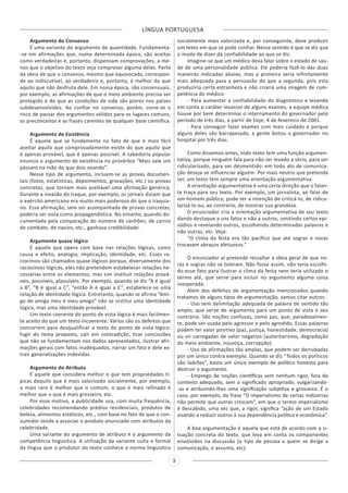 LÍNGUA PORTUGUESA
3
Argumento do Consenso
É uma variante do argumento de quantidade. Fundamenta-
-se em afirmações que, numa determinada época, são aceitas
como verdadeiras e, portanto, dispensam comprovações, a me-
nos que o objetivo do texto seja comprovar alguma delas. Parte
da ideia de que o consenso, mesmo que equivocado, correspon-
de ao indiscutível, ao verdadeiro e, portanto, é melhor do que
aquilo que não desfruta dele. Em nossa época, são consensuais,
por exemplo, as afirmações de que o meio ambiente precisa ser
protegido e de que as condições de vida são piores nos países
subdesenvolvidos. Ao confiar no consenso, porém, corre-se o
risco de passar dos argumentos válidos para os lugares comuns,
os preconceitos e as frases carentes de qualquer base científica.
Argumento de Existência
É aquele que se fundamenta no fato de que é mais fácil
aceitar aquilo que comprovadamente existe do que aquilo que
é apenas provável, que é apenas possível. A sabedoria popular
enuncia o argumento de existência no provérbio “Mais vale um
pássaro na mão do que dois voando”.
Nesse tipo de argumento, incluem-se as provas documen-
tais (fotos, estatísticas, depoimentos, gravações, etc.) ou provas
concretas, que tornam mais aceitável uma afirmação genérica.
Durante a invasão do Iraque, por exemplo, os jornais diziam que
o exército americano era muito mais poderoso do que o iraquia-
no. Essa afirmação, sem ser acompanhada de provas concretas,
poderia ser vista como propagandística. No entanto, quando do-
cumentada pela comparação do número de canhões, de carros
de combate, de navios, etc., ganhava credibilidade.
Argumento quase lógico
É aquele que opera com base nas relações lógicas, como
causa e efeito, analogia, implicação, identidade, etc. Esses ra-
ciocínios são chamados quase lógicos porque, diversamente dos
raciocínios lógicos, eles não pretendem estabelecer relações ne-
cessárias entre os elementos, mas sim instituir relações prová-
veis, possíveis, plausíveis. Por exemplo, quando se diz “A é igual
a B”, “B é igual a C”, “então A é igual a C”, estabelece-se uma
relação de identidade lógica. Entretanto, quando se afirma “Ami-
go de amigo meu é meu amigo” não se institui uma identidade
lógica, mas uma identidade provável.
Um texto coerente do ponto de vista lógico é mais facilmen-
te aceito do que um texto incoerente. Vários são os defeitos que
concorrem para desqualificar o texto do ponto de vista lógico:
fugir do tema proposto, cair em contradição, tirar conclusões
que não se fundamentam nos dados apresentados, ilustrar afir-
mações gerais com fatos inadequados, narrar um fato e dele ex-
trair generalizações indevidas.
Argumento do Atributo
É aquele que considera melhor o que tem propriedades tí-
picas daquilo que é mais valorizado socialmente, por exemplo,
o mais raro é melhor que o comum, o que é mais refinado é
melhor que o que é mais grosseiro, etc.
Por esse motivo, a publicidade usa, com muita frequência,
celebridades recomendando prédios residenciais, produtos de
beleza, alimentos estéticos, etc., com base no fato de que o con-
sumidor tende a associar o produto anunciado com atributos da
celebridade.
Uma variante do argumento de atributo é o argumento da
competência linguística. A utilização da variante culta e formal
da língua que o produtor do texto conhece a norma linguística
socialmente mais valorizada e, por conseguinte, deve produzir
um texto em que se pode confiar. Nesse sentido é que se diz que
o modo de dizer dá confiabilidade ao que se diz.
Imagine-se que um médico deva falar sobre o estado de saú-
de de uma personalidade pública. Ele poderia fazê-lo das duas
maneiras indicadas abaixo, mas a primeira seria infinitamente
mais adequada para a persuasão do que a segunda, pois esta
produziria certa estranheza e não criaria uma imagem de com-
petência do médico:
- Para aumentar a confiabilidade do diagnóstico e levando
em conta o caráter invasivo de alguns exames, a equipe médica
houve por bem determinar o internamento do governador pelo
período de três dias, a partir de hoje, 4 de fevereiro de 2001.
- Para conseguir fazer exames com mais cuidado e porque
alguns deles são barrapesada, a gente botou o governador no
hospital por três dias.
Como dissemos antes, todo texto tem uma função argumen-
tativa, porque ninguém fala para não ser levado a sério, para ser
ridicularizado, para ser desmentido: em todo ato de comunica-
ção deseja-se influenciar alguém. Por mais neutro que pretenda
ser, um texto tem sempre uma orientação argumentativa.
A orientação argumentativa é uma certa direção que o falan-
te traça para seu texto. Por exemplo, um jornalista, ao falar de
um homem público, pode ter a intenção de criticá-lo, de ridicu-
larizá-lo ou, ao contrário, de mostrar sua grandeza.
O enunciador cria a orientação argumentativa de seu texto
dando destaque a uns fatos e não a outros, omitindo certos epi-
sódios e revelando outros, escolhendo determinadas palavras e
não outras, etc. Veja:
“O clima da festa era tão pacífico que até sogras e noras
trocavam abraços afetuosos.”
O enunciador aí pretende ressaltar a ideia geral de que no-
ras e sogras não se toleram. Não fosse assim, não teria escolhi-
do esse fato para ilustrar o clima da festa nem teria utilizado o
termo até, que serve para incluir no argumento alguma coisa
inesperada.
Além dos defeitos de argumentação mencionados quando
tratamos de alguns tipos de argumentação, vamos citar outros:
- Uso sem delimitação adequada de palavra de sentido tão
amplo, que serve de argumento para um ponto de vista e seu
contrário. São noções confusas, como paz, que, paradoxalmen-
te, pode ser usada pelo agressor e pelo agredido. Essas palavras
podem ter valor positivo (paz, justiça, honestidade, democracia)
ou vir carregadas de valor negativo (autoritarismo, degradação
do meio ambiente, injustiça, corrupção).
- Uso de afirmações tão amplas, que podem ser derrubadas
por um único contra exemplo. Quando se diz “Todos os políticos
são ladrões”, basta um único exemplo de político honesto para
destruir o argumento.
- Emprego de noções científicas sem nenhum rigor, fora do
contexto adequado, sem o significado apropriado, vulgarizando-
-as e atribuindo-lhes uma significação subjetiva e grosseira. É o
caso, por exemplo, da frase “O imperialismo de certas indústrias
não permite que outras crescam”, em que o termo imperialismo
é descabido, uma vez que, a rigor, significa “ação de um Estado
visando a reduzir outros à sua dependência política e econômica”.
A boa argumentação é aquela que está de acordo com a si-
tuação concreta do texto, que leva em conta os componentes
envolvidos na discussão (o tipo de pessoa a quem se dirige a
comunicação, o assunto, etc).
 