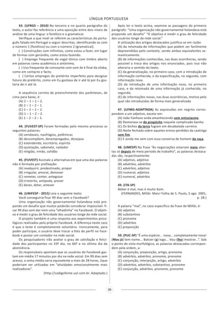 LÍNGUA PORTUGUESA
39
43. (UFRGS – 2010) No terceiro e no quarto parágrafos do
texto, o autor faz referência a uma oposição entre dois níveis de
análise de uma língua: o fonético e o gramatical.
Verifique a que nível se referem as características do portu-
guês falado em Portugal a seguir descritas, identificando-as com
o número 1 (fonético) ou com o número 2 (gramatical).
( ) Construções com infinitivo, como estou a fazer, em lugar
de formas com gerúndio, como estou fazendo.
( ) Emprego frequente da vogal tônica com timbre aberto
em palavras como académico e antónimo,
( ) Uso frequente de consoante com som de k final da sílaba,
como em contacto e facto.
( ) Certos empregos do pretérito imperfeito para designar
futuro do pretérito, como em Eu gostava de ir até lá por Eu gos-
taria de ir até lá.
A sequência correta de preenchimento dos parênteses, de
cima para baixo, é:
(A) 2 – 1 – 1 – 2.
(B) 2 – 1 – 2 – 1.
(C) 1 – 2 – 1 – 2.
(D) 1 – 1 – 2 – 2.
(E) 1 – 2 – 2 – 1.
44. (FUVEST-SP) Foram formadas pelo mesmo processo as
seguintes palavras:
(A) vendavais, naufrágios, polêmicas
(B) descompõem, desempregados, desejava
(C) estendendo, escritório, espírito
(D) quietação, sabonete, nadador
(E) religião, irmão, solidão
45. (FUVEST) Assinale a alternativa em que uma das palavras
não é formada por prefixação:
(A) readquirir, predestinado, propor
(B) irregular, amoral, demover
(C) remeter, conter, antegozar
(D) irrestrito, antípoda, prever
(E) dever, deter, antever
46. (UNIFESP - 2015) Leia o seguinte texto:
Você conseguiria ficar 99 dias sem o Facebook?
Uma organização não governamental holandesa está pro-
pondo um desafio que muitos poderão considerar impossível: fi-
car 99 dias sem dar nem uma “olhadinha” no Facebook. O objeti-
vo é medir o grau de felicidade dos usuários longe da rede social.
O projeto também é uma resposta aos experimentos psico-
lógicos realizados pelo próprio Facebook. A diferença neste caso
é que o teste é completamente voluntário. Ironicamente, para
poder participar, o usuário deve trocar a foto do perfil no Face-
book e postar um contador na rede social.
Os pesquisadores irão avaliar o grau de satisfação e felici-
dade dos participantes no 33º dia, no 66º e no último dia da
abstinência.
Os responsáveis apontam que os usuários do Facebook gas-
tam em média 17 minutos por dia na rede social. Em 99 dias sem
acesso, a soma média seria equivalente a mais de 28 horas, 2que
poderiam ser utilizadas em “atividades emocionalmente mais
realizadoras”.
(http://codigofonte.uol.com.br. Adaptado.)
Após ler o texto acima, examine as passagens do primeiro
parágrafo: “Uma organização não governamental holandesa está
propondo um desafio” “O objetivo é medir o grau de felicidade
dos usuários longe da rede social.”
A utilização dos artigos destacados justifica-se em razão:
(A) da retomada de informações que podem ser facilmente
depreendidas pelo contexto, sendo ambas equivalentes se-
manticamente.
(B) de informações conhecidas, nas duas ocorrências, sendo
possível a troca dos artigos nos enunciados, pois isso não
alteraria o sentido do texto.
(C) da generalização, no primeiro caso, com a introdução de
informação conhecida, e da especificação, no segundo, com
informação nova.
(D) da introdução de uma informação nova, no primeiro
caso, e da retomada de uma informação já conhecida, no
segundo.
(E) de informações novas, nas duas ocorrências, motivo pelo
qual são introduzidas de forma mais generalizada
47. (UFMG-ADAPTADA) As expressões em negrito corres-
pondem a um adjetivo, exceto em:
(A) João Fanhoso anda amanhecendo sem entusiasmo.
(B) Demorava-se de propósito naquele complicado banho.
(C) Os bichos da terra fugiam em desabalada carreira.
(D) Noite fechada sobre aqueles ermos perdidos da caatinga
sem fim.
(E) E ainda me vem com essa conversa de homem da roça.
48. (UMESP) Na frase “As negociações estariam meio aber-
tas só depois de meio período de trabalho”, as palavras destaca-
das são, respectivamente:
(A) adjetivo, adjetivo
(B) advérbio, advérbio
(C) advérbio, adjetivo
(D) numeral, adjetivo
(E) numeral, advérbio
49. (ITA-SP)
Beber é mal, mas é muito bom.
(FERNANDES, Millôr. Mais! Folha de S. Paulo, 5 ago. 2001,
p. 28.)
A palavra “mal”, no caso específico da frase de Millôr, é:
(A) adjetivo
(B) substantivo
(C) pronome
(D) advérbio
(E) preposição
50. (PUC-SP) “É uma espécie... nova... completamente nova!
(Mas já) tem nome... Batizei-(a) logo... Vou-(lhe) mostrar...”. Sob
o ponto de vista morfológico, as palavras destacadas correspon-
dem pela ordem, a:
(A) conjunção, preposição, artigo, pronome
(B) advérbio, advérbio, pronome, pronome
(C) conjunção, interjeição, artigo, advérbio
(D) advérbio, advérbio, substantivo, pronome
(E) conjunção, advérbio, pronome, pronome
 