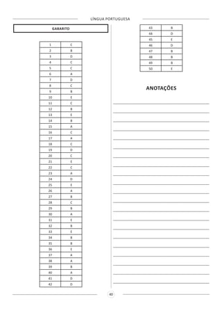 LÍNGUA PORTUGUESA
40
GABARITO
1 C
2 B
3 D
4 C
5 C
6 A
7 D
8 C
9 B
10 E
11 C
12 B
13 E
14 B
15 A
16 C
17 A
18 C
19 D
20 C
21 E
22 C
23 A
24 D
25 E
26 A
27 B
28 C
29 B
30 A
31 E
32 B
33 E
34 B
35 B
36 E
37 A
38 A
39 B
40 A
41 D
42 D
43 B
44 D
45 E
46 D
47 B
48 B
49 B
50 E
ANOTAÇÕES
______________________________________________________
______________________________________________________
______________________________________________________
______________________________________________________
______________________________________________________
______________________________________________________
______________________________________________________
______________________________________________________
______________________________________________________
______________________________________________________
______________________________________________________
______________________________________________________
______________________________________________________
______________________________________________________
______________________________________________________
______________________________________________________
______________________________________________________
______________________________________________________
______________________________________________________
______________________________________________________
______________________________________________________
 