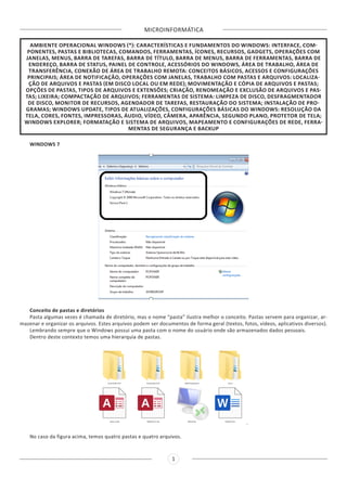 MICROINFORMÁTICA
1
AMBIENTE OPERACIONAL WINDOWS (*): CARACTERÍSTICAS E FUNDAMENTOS DO WINDOWS: INTERFACE, COM-
PONENTES, PASTAS E BIBLIOTECAS, COMANDOS, FERRAMENTAS, ÍCONES, RECURSOS, GADGETS, OPERAÇÕES COM
JANELAS, MENUS, BARRA DE TAREFAS, BARRA DE TÍTULO, BARRA DE MENUS, BARRA DE FERRAMENTAS, BARRA DE
ENDEREÇO, BARRA DE STATUS, PAINEL DE CONTROLE, ACESSÓRIOS DO WINDOWS, ÁREA DE TRABALHO, ÁREA DE
TRANSFERÊNCIA, CONEXÃO DE ÁREA DE TRABALHO REMOTA: CONCEITOS BÁSICOS, ACESSOS E CONFIGURAÇÕES
PRINCIPAIS; ÁREA DE NOTIFICAÇÃO, OPERAÇÕES COM JANELAS, TRABALHO COM PASTAS E ARQUIVOS: LOCALIZA-
ÇÃO DE ARQUIVOS E PASTAS (EM DISCO LOCAL OU EM REDE); MOVIMENTAÇÃO E CÓPIA DE ARQUIVOS E PASTAS;
OPÇÕES DE PASTAS, TIPOS DE ARQUIVOS E EXTENSÕES; CRIAÇÃO, RENOMEAÇÃO E EXCLUSÃO DE ARQUIVOS E PAS-
TAS; LIXEIRA; COMPACTAÇÃO DE ARQUIVOS; FERRAMENTAS DE SISTEMA: LIMPEZA DE DISCO, DESFRAGMENTADOR
DE DISCO, MONITOR DE RECURSOS, AGENDADOR DE TAREFAS, RESTAURAÇÃO DO SISTEMA; INSTALAÇÃO DE PRO-
GRAMAS; WINDOWS UPDATE, TIPOS DE ATUALIZAÇÕES, CONFIGURAÇÕES BÁSICAS DO WINDOWS: RESOLUÇÃO DA
TELA, CORES, FONTES, IMPRESSORAS, ÁUDIO, VÍDEO, CÂMERA, APARÊNCIA, SEGUNDO PLANO, PROTETOR DE TELA;
WINDOWS EXPLORER; FORMATAÇÃO E SISTEMA DE ARQUIVOS, MAPEAMENTO E CONFIGURAÇÕES DE REDE, FERRA-
MENTAS DE SEGURANÇA E BACKUP
WINDOWS 7
Conceito de pastas e diretórios
Pasta algumas vezes é chamada de diretório, mas o nome “pasta” ilustra melhor o conceito. Pastas servem para organizar, ar-
mazenar e organizar os arquivos. Estes arquivos podem ser documentos de forma geral (textos, fotos, vídeos, aplicativos diversos).
Lembrando sempre que o Windows possui uma pasta com o nome do usuário onde são armazenados dados pessoais.
Dentro deste contexto temos uma hierarquia de pastas.
No caso da figura acima, temos quatro pastas e quatro arquivos.
 