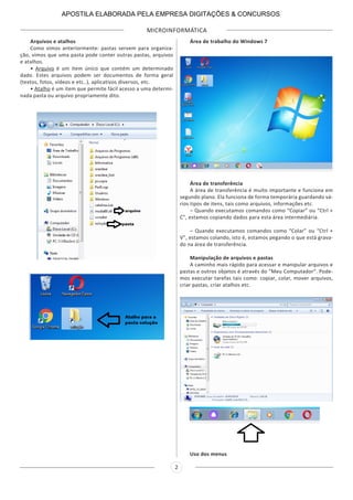 MICROINFORMÁTICA
2
Arquivos e atalhos
Como vimos anteriormente: pastas servem para organiza-
ção, vimos que uma pasta pode conter outras pastas, arquivos
e atalhos.
• Arquivo é um item único que contém um determinado
dado. Estes arquivos podem ser documentos de forma geral
(textos, fotos, vídeos e etc..), aplicativos diversos, etc.
• Atalho é um item que permite fácil acesso a uma determi-
nada pasta ou arquivo propriamente dito.
Área de trabalho do Windows 7
Área de transferência
A área de transferência é muito importante e funciona em
segundo plano. Ela funciona de forma temporária guardando vá-
rios tipos de itens, tais como arquivos, informações etc.
– Quando executamos comandos como “Copiar” ou “Ctrl +
C”, estamos copiando dados para esta área intermediária.
– Quando executamos comandos como “Colar” ou “Ctrl +
V”, estamos colando, isto é, estamos pegando o que está grava-
do na área de transferência.
Manipulação de arquivos e pastas
A caminho mais rápido para acessar e manipular arquivos e
pastas e outros objetos é através do “Meu Computador”. Pode-
mos executar tarefas tais como: copiar, colar, mover arquivos,
criar pastas, criar atalhos etc.
Uso dos menus
APOSTILA ELABORADA PELA EMPRESA DIGITAÇÕES & CONCURSOS
 