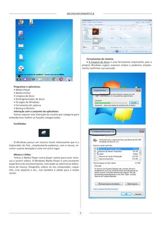 MICROINFORMÁTICA
3
Programas e aplicativos
• Media Player
• Media Center
• Limpeza de disco
• Desfragmentador de disco
• Os jogos do Windows.
• Ferramenta de captura
• Backup e Restore
Interação com o conjunto de aplicativos
Vamos separar esta interação do usuário por categoria para
entendermos melhor as funções categorizadas.
Facilidades
O Windows possui um recurso muito interessante que é o
Capturador de Tela , simplesmente podemos, com o mouse, re-
cortar a parte desejada e colar em outro lugar.
Música e Vídeo
Temos o Media Player como player nativo para ouvir músi-
cas e assistir vídeos. O Windows Media Player é uma excelente
experiência de entretenimento, nele pode-se administrar biblio-
tecas de música, fotografia, vídeos no seu computador, copiar
CDs, criar playlists e etc., isso também é válido para o media
center.
Ferramentas do sistema
• A limpeza de disco é uma ferramenta importante, pois o
próprio Windows sugere arquivos inúteis e podemos simples-
mente confirmar sua exclusão.
 