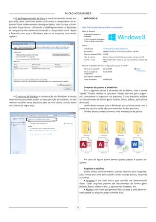 MICROINFORMÁTICA
4
• O desfragmentador de disco é uma ferramenta muito im-
portante, pois conforme vamos utilizando o computador os ar-
quivos ficam internamente desorganizados, isto faz que o com-
putador fique lento. Utilizando o desfragmentador o Windows
se reorganiza internamente tornando o computador mais rápido
e fazendo com que o Windows acesse os arquivos com maior
rapidez.
• O recurso de backup e restauração do Windows é muito
importante pois pode ajudar na recuperação do sistema, ou até
mesmo escolher seus arquivos para serem salvos, tendo assim
uma cópia de segurança.
WINDOWS 8
Conceito de pastas e diretórios
Pasta algumas vezes é chamada de diretório, mas o nome
“pasta” ilustra melhor o conceito. Pastas servem para organi-
zar, armazenar e organizar os arquivos. Estes arquivos podem
ser documentos de forma geral (textos, fotos, vídeos, aplicativos
diversos).
Lembrando sempre que o Windows possui uma pasta com o
nome do usuário onde são armazenados dados pessoais.
Dentro deste contexto temos uma hierarquia de pastas.
No caso da figura acima temos quatro pastas e quatro ar-
quivos.
Arquivos e atalhos
Como vimos anteriormente: pastas servem para organiza-
ção, vimos que uma pasta pode conter outras pastas, arquivos
e atalhos.
• Arquivo é um item único que contém um determinado
dado. Estes arquivos podem ser documentos de forma geral
(textos, fotos, vídeos e etc..), aplicativos diversos, etc.
• Atalho é um item que permite fácil acesso a uma determi-
nada pasta ou arquivo propriamente dito.
 
