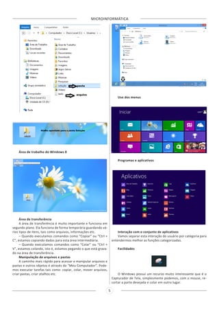 MICROINFORMÁTICA
5
Área de trabalho do Windows 8
Área de transferência
A área de transferência é muito importante e funciona em
segundo plano. Ela funciona de forma temporária guardando vá-
rios tipos de itens, tais como arquivos, informações etc.
– Quando executamos comandos como “Copiar” ou “Ctrl +
C”, estamos copiando dados para esta área intermediária.
– Quando executamos comandos como “Colar” ou “Ctrl +
V”, estamos colando, isto é, estamos pegando o que está grava-
do na área de transferência.
Manipulação de arquivos e pastas
A caminho mais rápido para acessar e manipular arquivos e
pastas e outros objetos é através do “Meu Computador”. Pode-
mos executar tarefas tais como: copiar, colar, mover arquivos,
criar pastas, criar atalhos etc.
Uso dos menus
Programas e aplicativos
Interação com o conjunto de aplicativos
Vamos separar esta interação do usuário por categoria para
entendermos melhor as funções categorizadas.
Facilidades
O Windows possui um recurso muito interessante que é o
Capturador de Tela, simplesmente podemos, com o mouse, re-
cortar a parte desejada e colar em outro lugar.
 
