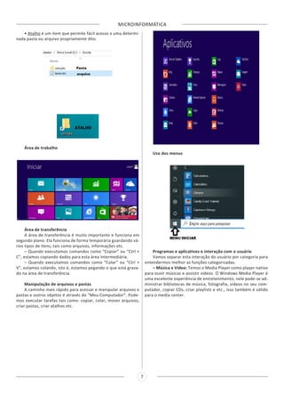 MICROINFORMÁTICA
7
• Atalho é um item que permite fácil acesso a uma determi-
nada pasta ou arquivo propriamente dito.
Área de trabalho
Área de transferência
A área de transferência é muito importante e funciona em
segundo plano. Ela funciona de forma temporária guardando vá-
rios tipos de itens, tais como arquivos, informações etc.
– Quando executamos comandos como “Copiar” ou “Ctrl +
C”, estamos copiando dados para esta área intermediária.
– Quando executamos comandos como “Colar” ou “Ctrl +
V”, estamos colando, isto é, estamos pegando o que está grava-
do na área de transferência.
Manipulação de arquivos e pastas
A caminho mais rápido para acessar e manipular arquivos e
pastas e outros objetos é através do “Meu Computador”. Pode-
mos executar tarefas tais como: copiar, colar, mover arquivos,
criar pastas, criar atalhos etc.
Uso dos menus
Programas e aplicativos e interação com o usuário
Vamos separar esta interação do usuário por categoria para
entendermos melhor as funções categorizadas.
– Música e Vídeo: Temos o Media Player como player nativo
para ouvir músicas e assistir vídeos. O Windows Media Player é
uma excelente experiência de entretenimento, nele pode-se ad-
ministrar bibliotecas de música, fotografia, vídeos no seu com-
putador, copiar CDs, criar playlists e etc., isso também é válido
para o media center.
 