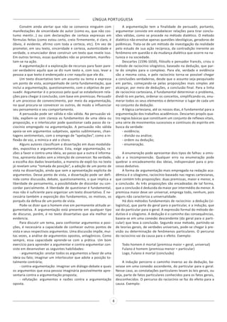 LÍNGUA PORTUGUESA
4
Convém ainda alertar que não se convence ninguém com
manifestações de sinceridade do autor (como eu, que não cos-
tumo mentir...) ou com declarações de certeza expressas em
fórmulas feitas (como estou certo, creio firmemente, é claro, é
óbvio, é evidente, afirmo com toda a certeza, etc). Em vez de
prometer, em seu texto, sinceridade e certeza, autenticidade e
verdade, o enunciador deve construir um texto que revele isso.
Em outros termos, essas qualidades não se prometem, manifes-
tam-se na ação.
A argumentação é a exploração de recursos para fazer pare-
cer verdadeiro aquilo que se diz num texto e, com isso, levar a
pessoa a que texto é endereçado a crer naquilo que ele diz.
Um texto dissertativo tem um assunto ou tema e expressa
um ponto de vista, acompanhado de certa fundamentação, que
inclui a argumentação, questionamento, com o objetivo de per-
suadir. Argumentar é o processo pelo qual se estabelecem rela-
ções para chegar à conclusão, com base em premissas. Persuadir
é um processo de convencimento, por meio da argumentação,
no qual procura-se convencer os outros, de modo a influenciar
seu pensamento e seu comportamento.
A persuasão pode ser válida e não válida. Na persuasão vá-
lida, expõem-se com clareza os fundamentos de uma ideia ou
proposição, e o interlocutor pode questionar cada passo do ra-
ciocínio empregado na argumentação. A persuasão não válida
apoia-se em argumentos subjetivos, apelos subliminares, chan-
tagens sentimentais, com o emprego de “apelações”, como a in-
flexão de voz, a mímica e até o choro.
Alguns autores classificam a dissertação em duas modalida-
des, expositiva e argumentativa. Esta, exige argumentação, ra-
zões a favor e contra uma ideia, ao passo que a outra é informa-
tiva, apresenta dados sem a intenção de convencer. Na verdade,
a escolha dos dados levantados, a maneira de expô-los no texto
já revelam uma “tomada de posição”, a adoção de um ponto de
vista na dissertação, ainda que sem a apresentação explícita de
argumentos. Desse ponto de vista, a dissertação pode ser defi-
nida como discussão, debate, questionamento, o que implica a
liberdade de pensamento, a possibilidade de discordar ou con-
cordar parcialmente. A liberdade de questionar é fundamental,
mas não é suficiente para organizar um texto dissertativo. É ne-
cessária também a exposição dos fundamentos, os motivos, os
porquês da defesa de um ponto de vista.
Pode-se dizer que o homem vive em permanente atitude ar-
gumentativa. A argumentação está presente em qualquer tipo
de discurso, porém, é no texto dissertativo que ela melhor se
evidencia.
Para discutir um tema, para confrontar argumentos e posi-
ções, é necessária a capacidade de conhecer outros pontos de
vista e seus respectivos argumentos. Uma discussão impõe, mui-
tas vezes, a análise de argumentos opostos, antagônicos. Como
sempre, essa capacidade aprende-se com a prática. Um bom
exercício para aprender a argumentar e contra-argumentar con-
siste em desenvolver as seguintes habilidades:
- argumentação: anotar todos os argumentos a favor de uma
ideia ou fato; imaginar um interlocutor que adote a posição to-
talmente contrária;
- contra-argumentação: imaginar um diálogo-debate e quais
os argumentos que essa pessoa imaginária possivelmente apre-
sentaria contra a argumentação proposta;
- refutação: argumentos e razões contra a argumentação
oposta.
A argumentação tem a finalidade de persuadir, portanto,
argumentar consiste em estabelecer relações para tirar conclu-
sões válidas, como se procede no método dialético. O método
dialético não envolve apenas questões ideológicas, geradoras de
polêmicas. Trata-se de um método de investigação da realidade
pelo estudo de sua ação recíproca, da contradição inerente ao
fenômeno em questão e da mudança dialética que ocorre na na-
tureza e na sociedade.
Descartes (1596-1650), filósofo e pensador francês, criou o
método de raciocínio silogístico, baseado na dedução, que par-
te do simples para o complexo. Para ele, verdade e evidência
são a mesma coisa, e pelo raciocínio torna-se possível chegar
a conclusões verdadeiras, desde que o assunto seja pesquisado
em partes, começando-se pelas proposições mais simples até
alcançar, por meio de deduções, a conclusão final. Para a linha
de raciocínio cartesiana, é fundamental determinar o problema,
dividi-lo em partes, ordenar os conceitos, simplificando-os, enu-
merar todos os seus elementos e determinar o lugar de cada um
no conjunto da dedução.
A lógica cartesiana, até os nossos dias, é fundamental para a
argumentação dos trabalhos acadêmicos. Descartes propôs qua-
tro regras básicas que constituem um conjunto de reflexos vitais,
uma série de movimentos sucessivos e contínuos do espírito em
busca da verdade:
- evidência;
- divisão ou análise;
- ordem ou dedução;
- enumeração.
A enumeração pode apresentar dois tipos de falhas: a omis-
são e a incompreensão. Qualquer erro na enumeração pode
quebrar o encadeamento das ideias, indispensável para o pro-
cesso dedutivo.
A forma de argumentação mais empregada na redação aca-
dêmica é o silogismo, raciocínio baseado nas regras cartesianas,
que contém três proposições: duas premissas, maior e menor, e
a conclusão. As três proposições são encadeadas de tal forma,
que a conclusão é deduzida da maior por intermédio da menor. A
premissa maior deve ser universal, emprega todo, nenhum, pois
alguns não caracteriza a universalidade.
Há dois métodos fundamentais de raciocínio: a dedução (si-
logística), que parte do geral para o particular, e a indução, que
vai do particular para o geral. A expressão formal do método de-
dutivo é o silogismo. A dedução é o caminho das consequências,
baseia-se em uma conexão descendente (do geral para o parti-
cular) que leva à conclusão. Segundo esse método, partindo-se
de teorias gerais, de verdades universais, pode-se chegar à pre-
visão ou determinação de fenômenos particulares. O percurso
do raciocínio vai da causa para o efeito. Exemplo:
Todo homem é mortal (premissa maior = geral, universal)
Fulano é homem (premissa menor = particular)
Logo, Fulano é mortal (conclusão)
A indução percorre o caminho inverso ao da dedução, ba-
seiase em uma conexão ascendente, do particular para o geral.
Nesse caso, as constatações particulares levam às leis gerais, ou
seja, parte de fatos particulares conhecidos para os fatos gerais,
desconhecidos. O percurso do raciocínio se faz do efeito para a
causa. Exemplo:
 