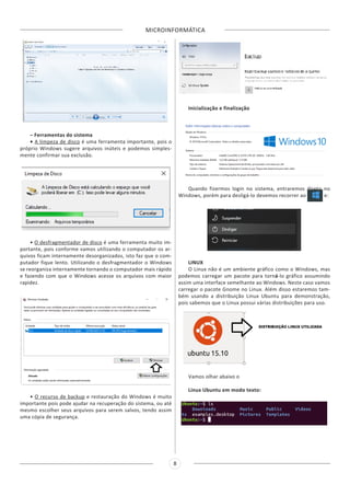 MICROINFORMÁTICA
8
– Ferramentas do sistema
• A limpeza de disco é uma ferramenta importante, pois o
próprio Windows sugere arquivos inúteis e podemos simples-
mente confirmar sua exclusão.
• O desfragmentador de disco é uma ferramenta muito im-
portante, pois conforme vamos utilizando o computador os ar-
quivos ficam internamente desorganizados, isto faz que o com-
putador fique lento. Utilizando o desfragmentador o Windows
se reorganiza internamente tornando o computador mais rápido
e fazendo com que o Windows acesse os arquivos com maior
rapidez.
• O recurso de backup e restauração do Windows é muito
importante pois pode ajudar na recuperação do sistema, ou até
mesmo escolher seus arquivos para serem salvos, tendo assim
uma cópia de segurança.
Inicialização e finalização
Quando fizermos login no sistema, entraremos direto no
Windows, porém para desligá-lo devemos recorrer ao e:
LINUX
O Linux não é um ambiente gráfico como o Windows, mas
podemos carregar um pacote para torná-lo gráfico assumindo
assim uma interface semelhante ao Windows. Neste caso vamos
carregar o pacote Gnome no Linux. Além disso estaremos tam-
bém usando a distribuição Linux Ubuntu para demonstração,
pois sabemos que o Linux possui várias distribuições para uso.
Vamos olhar abaixo o
Linux Ubuntu em modo texto:
 