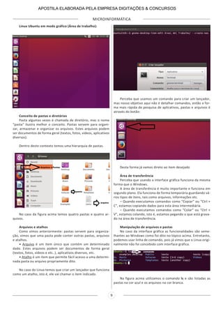 MICROINFORMÁTICA
9
Linux Ubuntu em modo gráfico (Área de trabalho):
Conceito de pastas e diretórios
Pasta algumas vezes é chamada de diretório, mas o nome
“pasta” ilustra melhor o conceito. Pastas servem para organi-
zar, armazenar e organizar os arquivos. Estes arquivos podem
ser documentos de forma geral (textos, fotos, vídeos, aplicativos
diversos).
Dentro deste contexto temos uma hierarquia de pastas.
No caso da figura acima temos quatro pastas e quatro ar-
quivos.
Arquivos e atalhos
Como vimos anteriormente: pastas servem para organiza-
ção, vimos que uma pasta pode conter outras pastas, arquivos
e atalhos.
• Arquivo é um item único que contém um determinado
dado. Estes arquivos podem ser documentos de forma geral
(textos, fotos, vídeos e etc..), aplicativos diversos, etc.
• Atalho é um item que permite fácil acesso a uma determi-
nada pasta ou arquivo propriamente dito.
No caso do Linux temos que criar um lançador que funciona
como um atalho, isto é, ele vai chamar o item indicado.
Perceba que usamos um comando para criar um lançador,
mas nosso objetivo aqui não é detalhar comandos, então a for-
ma mais rápida de pesquisa de aplicativos, pastas e arquivos é
através do botão:
Desta forma já vamos direto ao item desejado
Área de transferência
Perceba que usando a interface gráfica funciona da mesma
forma que o Windows.
A área de transferência é muito importante e funciona em
segundo plano. Ela funciona de forma temporária guardando vá-
rios tipos de itens, tais como arquivos, informações etc.
– Quando executamos comandos como “Copiar” ou “Ctrl +
C”, estamos copiando dados para esta área intermediária.
– Quando executamos comandos como “Colar” ou “Ctrl +
V”, estamos colando, isto é, estamos pegando o que está grava-
do na área de transferência.
Manipulação de arquivos e pastas
No caso da interface gráfica as funcionalidades são seme-
lhantes ao Windows como foi dito no tópico acima. Entretanto,
podemos usar linha de comando, pois já vimos que o Linux origi-
nalmente não foi concebido com interface gráfica.
Na figura acima utilizamos o comando ls e são listadas as
pastas na cor azul e os arquivos na cor branca.
APOSTILA ELABORADA PELA EMPRESA DIGITAÇÕES & CONCURSOS
 