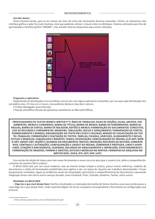 MICROINFORMÁTICA
10
Uso dos menus
Como estamos vendo, para se ter acesso aos itens do Linux são necessários diversos comandos. Porém, se utilizarmos uma
interface gráfica a ação fica mais intuitiva, visto que podemos utilizar o mouse como no Windows. Estamos utilizando para fins de
aprendizado a interface gráfica “GNOME”, mas existem diversas disponíveis para serem utilizadas.
Programas e aplicativos
Dependendo da distribuição Linux escolhida, esta já vem com alguns aplicativos embutidos, por isso que cada distribuição tem
um público alvo. O Linux em si é puro, mas podemos destacar duas bem comuns:
• Firefox (Navegador para internet);
• Pacote LibreOffice (Pacote de aplicativos semelhante ao Microsoft Office).
PROCESSADORES DE TEXTOS WORD E WRITER (**): ÁREA DE TRABALHO, FAIXA DE OPÇÕES, GUIAS, GRUPOS, FER-
RAMENTAS, MENUS E COMANDOS, BARRA DE TÍTULO, BARRA DE MENUS, BARRA DE FERRAMENTAS, BARRA DE
RÉGUAS, BARRA DE STATUS, BARRA DE ROLAGEM, BOTÕES E MENUS; FORMATAÇÃO DE DOCUMENTOS: CONCEITOS,
USO DE RECURSOS E FERRAMENTAS: MARGENS, TABULAÇÃO, RECUO E ESPAÇAMENTO, FORMATAÇÃO DE FONTES,
SOMBREAMENTO E BORDAS; ORGANIZAÇÃO DO TEXTO EM LISTAS E COLUNAS; MODOS DE VISUALIZAÇÃO DO TEX-
TO; TRABALHO, FORMATAÇÃO E DIGITAÇÃO DE TEXTOS, TABELAS, FIGURAS, GRÁFICOS, ALINHAMENTO E RECUO,
ESTILOS E MODELOS; CABEÇALHOS E RODAPÉS; TEMAS; HIFENIZAÇÃO; CONFIGURAÇÃO DE PÁGINA; CLIP-ART; WOR-
D-ART; SMART-ART; SEÇÕES E QUEBRAS DO DOCUMENTO; ÍNDICES; INSERÇÃO, RECURSOS DE REVISÃO, COMENTÁ-
RIOS, CONTROLE E ALTERAÇÕES, CONFIGURAÇÃO E LAYOUT DA PÁGINA, COMPARAR E PROTEGER, LINKS E HIPER-
LINKS, CITAÇÕES E BIBLIOGRAFIA, LEGENDAS, RECURSOS DE ARQUIVAMENTO E IMPRESSÃO, POSICIONAMENTO E
FORMATAÇÃO DE IMAGENS, FORMAS E OBJETOS; ESTILOS E MODELOS NO WRITER; FORMATOS DE ARQUIVOS NO
WRITER (DOC, DOCX, RTF, ODT, ODF, UOT)
Essa versão de edição de textos vem com novas ferramentas e novos recursos para que o usuário crie, edite e compartilhe do-
cumentos de maneira fácil e prática1
.
O Word 2016 está com um visual moderno, mas ao mesmo tempo simples e prático, possui muitas melhorias, modelos de
documentos e estilos de formatações predefinidos para agilizar e dar um toque de requinte aos trabalhos desenvolvidos. Trouxe
pouquíssimas novidades, seguiu as tendências atuais da computação, permitindo o compartilhamento de documentos e possuindo
integração direta com vários outros serviços da web, como Facebook, Flickr, Youtube, Onedrive, Twitter, entre outros.
Novidades no Word 2016
– Diga-me o que você deseja fazer: facilita a localização e a realização das tarefas de forma intuitiva, essa nova versão possui a
caixa Diga-me o que deseja fazer, onde é possível digitar um termo ou palavra correspondente a ferramenta ou configurações que
procurar.
1 http://www.popescolas.com.br/eb/info/word.pdf
 