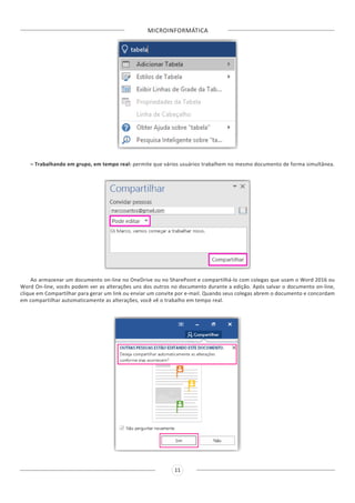 MICROINFORMÁTICA
11
– Trabalhando em grupo, em tempo real: permite que vários usuários trabalhem no mesmo documento de forma simultânea.
Ao armazenar um documento on-line no OneDrive ou no SharePoint e compartilhá-lo com colegas que usam o Word 2016 ou
Word On-line, vocês podem ver as alterações uns dos outros no documento durante a edição. Após salvar o documento on-line,
clique em Compartilhar para gerar um link ou enviar um convite por e-mail. Quando seus colegas abrem o documento e concordam
em compartilhar automaticamente as alterações, você vê o trabalho em tempo real.
 