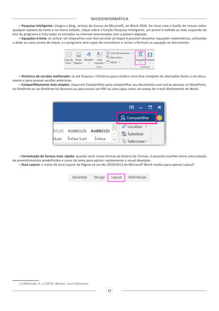 MICROINFORMÁTICA
12
– Pesquisa inteligente: integra o Bing, serviço de buscas da Microsoft, ao Word 2016. Ao clicar com o botão do mouse sobre
qualquer palavra do texto e no menu exibido, clique sobre a função Pesquisa Inteligente, um painel é exibido ao lado esquerdo da
tela do programa e lista todas as entradas na internet relacionadas com a palavra digitada.
– Equações à tinta: se utilizar um dispositivo com tela sensível ao toque é possível desenhar equações matemáticas, utilizando
o dedo ou uma caneta de toque, e o programa será capaz de reconhecer e incluir a fórmula ou equação ao documento.
– Histórico de versões melhorado: vá até Arquivo > Histórico para conferir uma lista completa de alterações feitas a um docu-
mento e para acessar versões anteriores.
– Compartilhamento mais simples: clique em Compartilhar para compartilhar seu documento com outras pessoas no SharePoint,
no OneDrive ou no OneDrive for Business ou para enviar um PDF ou uma cópia como um anexo de e-mail diretamente do Word.
– Formatação de formas mais rápida: quando você insere formas da Galeria de Formas, é possível escolher entre uma coleção
de preenchimentos predefinidos e cores de tema para aplicar rapidamente o visual desejado.
– Guia Layout: o nome da Guia Layout da Página na versão 2010/2013 do Microsoft Word mudou para apenas Layout2
.
2 CARVALHO, D. e COSTA, Renato. Livro Eletrônico.
 