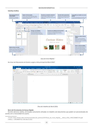 MICROINFORMÁTICA
13
Interface Gráfica
Guia de Início Rápido.3
Ao clicar em Documento em branco surgirá a tela principal do Word 20164
.
Área de trabalho do Word 2016.
Barra de Ferramentas de Acesso Rápido
Permite adicionar atalhos, de funções comumente utilizadas no trabalho com documentos que podem ser personalizados de
acordo com a necessidade do usuário.
3 Fonte: https://www.udesc.br/arquivos/udesc/id_cpmenu/5297/Guia_de_Inicio_Rapido___Word_2016_14952206861576.pdf
4 Melo, F. INFORMÁTICA. MS-Word 2016.
 