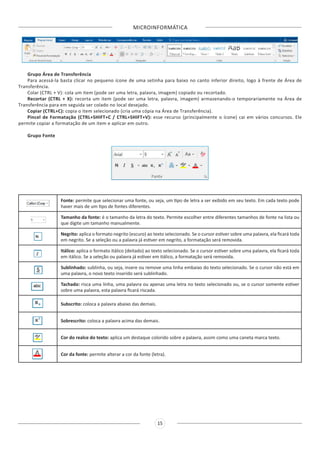 MICROINFORMÁTICA
15
Grupo Área de Transferência
Para acessá-la basta clicar no pequeno ícone de uma setinha para baixo no canto inferior direito, logo à frente de Área de
Transferência.
Colar (CTRL + V): cola um item (pode ser uma letra, palavra, imagem) copiado ou recortado.
Recortar (CTRL + X): recorta um item (pode ser uma letra, palavra, imagem) armazenando-o temporariamente na Área de
Transferência para em seguida ser colado no local desejado.
Copiar (CTRL+C): copia o item selecionado (cria uma cópia na Área de Transferência).
Pincel de Formatação (CTRL+SHIFT+C / CTRL+SHIFT+V): esse recurso (principalmente o ícone) cai em vários concursos. Ele
permite copiar a formatação de um item e aplicar em outro.
Grupo Fonte
Fonte: permite que selecionar uma fonte, ou seja, um tipo de letra a ser exibido em seu texto. Em cada texto pode
haver mais de um tipo de fontes diferentes.
Tamanho da fonte: é o tamanho da letra do texto. Permite escolher entre diferentes tamanhos de fonte na lista ou
que digite um tamanho manualmente.
Negrito: aplica o formato negrito (escuro) ao texto selecionado. Se o cursor estiver sobre uma palavra, ela ficará toda
em negrito. Se a seleção ou a palavra já estiver em negrito, a formatação será removida.
Itálico: aplica o formato itálico (deitado) ao texto selecionado. Se o cursor estiver sobre uma palavra, ela ficará toda
em itálico. Se a seleção ou palavra já estiver em itálico, a formatação será removida.
Sublinhado: sublinha, ou seja, insere ou remove uma linha embaixo do texto selecionado. Se o cursor não está em
uma palavra, o novo texto inserido será sublinhado.
Tachado: risca uma linha, uma palavra ou apenas uma letra no texto selecionado ou, se o cursor somente estiver
sobre uma palavra, esta palavra ficará riscada.
Subscrito: coloca a palavra abaixo das demais.
Sobrescrito: coloca a palavra acima das demais.
Cor do realce do texto: aplica um destaque colorido sobre a palavra, assim como uma caneta marca texto.
Cor da fonte: permite alterar a cor da fonte (letra).
 