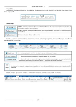MICROINFORMÁTICA
17
Grupo Estilo
Possui vários estilos pré-definidos que permite salvar configurações relativas ao tamanho e cor da fonte, espaçamento entre
linhas do parágrafo.
Grupo Edição
CTRL+L: ao clicar nesse ícone é aberta a janela lateral, denominada navegação, onde é possível localizar um
uma palavra ou trecho dentro do texto.
CTRL+U: pesquisa no documento a palavra ou parte do texto que você quer mudar e o substitui por outro
de seu desejo.
Seleciona o texto ou objetos no documento.
Inserir: a guia inserir permite a inclusão de elementos ao texto, como: imagens, gráficos, formas, configurações de quebra de
página, equações, entre outras.
Adiciona uma folha inicial em seu documento, parecido como uma capa.
Adiciona uma página em branco em qualquer lugar de seu documento.
Uma seção divide um documento em partes determinadas pelo usuário para que sejam aplicados dife-
rentes estilos de formatação na mesma ou facilitar a numeração das páginas dentro dela.
Permite inserir uma tabela, uma planilha do Excel, desenhar uma tabela, tabelas rápidas ou converter o texto em tabela e
vice-versa.
Design: esta guia agrupa todos os estilos e formatações disponíveis para aplicar ao layout do documento.
 