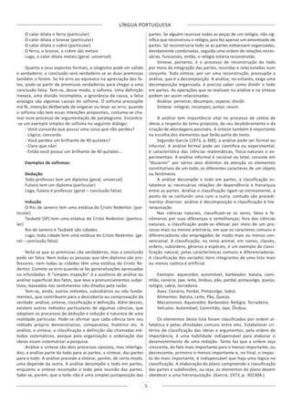 LÍNGUA PORTUGUESA
5
O calor dilata o ferro (particular)
O calor dilata o bronze (particular)
O calor dilata o cobre (particular)
O ferro, o bronze, o cobre são metais
Logo, o calor dilata metais (geral, universal)
Quanto a seus aspectos formais, o silogismo pode ser válido
e verdadeiro; a conclusão será verdadeira se as duas premissas
também o forem. Se há erro ou equívoco na apreciação dos fa-
tos, pode-se partir de premissas verdadeiras para chegar a uma
conclusão falsa. Tem-se, desse modo, o sofisma. Uma definição
inexata, uma divisão incompleta, a ignorância da causa, a falsa
analogia são algumas causas do sofisma. O sofisma pressupõe
má fé, intenção deliberada de enganar ou levar ao erro; quando
o sofisma não tem essas intenções propositais, costuma-se cha-
mar esse processo de argumentação de paralogismo. Encontra-
-se um exemplo simples de sofisma no seguinte diálogo:
- Você concorda que possui uma coisa que não perdeu?
- Lógico, concordo.
- Você perdeu um brilhante de 40 quilates?
- Claro que não!
- Então você possui um brilhante de 40 quilates...
Exemplos de sofismas:
Dedução
Todo professor tem um diploma (geral, universal)
Fulano tem um diploma (particular)
Logo, fulano é professor (geral – conclusão falsa)
Indução
O Rio de Janeiro tem uma estátua do Cristo Redentor. (par-
ticular)
Taubaté (SP) tem uma estátua do Cristo Redentor. (particu-
lar)
Rio de Janeiro e Taubaté são cidades.
Logo, toda cidade tem uma estátua do Cristo Redentor. (ge-
ral – conclusão falsa)
Nota-se que as premissas são verdadeiras, mas a conclusão
pode ser falsa. Nem todas as pessoas que têm diploma são pro-
fessores; nem todas as cidades têm uma estátua do Cristo Re-
dentor. Comete-se erro quando se faz generalizações apressadas
ou infundadas. A “simples inspeção” é a ausência de análise ou
análise superficial dos fatos, que leva a pronunciamentos subje-
tivos, baseados nos sentimentos não ditados pela razão.
Tem-se, ainda, outros métodos, subsidiários ou não funda-
mentais, que contribuem para a descoberta ou comprovação da
verdade: análise, síntese, classificação e definição. Além desses,
existem outros métodos particulares de algumas ciências, que
adaptam os processos de dedução e indução à natureza de uma
realidade particular. Pode-se afirmar que cada ciência tem seu
método próprio demonstrativo, comparativo, histórico etc. A
análise, a síntese, a classificação a definição são chamadas mé-
todos sistemáticos, porque pela organização e ordenação das
ideias visam sistematizar a pesquisa.
Análise e síntese são dois processos opostos, mas interliga-
dos; a análise parte do todo para as partes, a síntese, das partes
para o todo. A análise precede a síntese, porém, de certo modo,
uma depende da outra. A análise decompõe o todo em partes,
enquanto a síntese recompõe o todo pela reunião das partes.
Sabe-se, porém, que o todo não é uma simples justaposição das
partes. Se alguém reunisse todas as peças de um relógio, não sig-
nifica que reconstruiu o relógio, pois fez apenas um amontoado de
partes. Só reconstruiria todo se as partes estivessem organizadas,
devidamente combinadas, seguida uma ordem de relações neces-
sárias, funcionais, então, o relógio estaria reconstruído.
Síntese, portanto, é o processo de reconstrução do todo
por meio da integração das partes, reunidas e relacionadas num
conjunto. Toda síntese, por ser uma reconstrução, pressupõe a
análise, que é a decomposição. A análise, no entanto, exige uma
decomposição organizada, é preciso saber como dividir o todo
em partes. As operações que se realizam na análise e na síntese
podem ser assim relacionadas:
Análise: penetrar, decompor, separar, dividir.
Síntese: integrar, recompor, juntar, reunir.
A análise tem importância vital no processo de coleta de
ideias a respeito do tema proposto, de seu desdobramento e da
criação de abordagens possíveis. A síntese também é importante
na escolha dos elementos que farão parte do texto.
Segundo Garcia (1973, p.300), a análise pode ser formal ou
informal. A análise formal pode ser científica ou experimental;
é característica das ciências matemáticas, físico-naturais e ex-
perimentais. A análise informal é racional ou total, consiste em
“discernir” por vários atos distintos da atenção os elementos
constitutivos de um todo, os diferentes caracteres de um objeto
ou fenômeno.
A análise decompõe o todo em partes, a classificação es-
tabelece as necessárias relações de dependência e hierarquia
entre as partes. Análise e classificação ligam-se intimamente, a
ponto de se confundir uma com a outra, contudo são procedi-
mentos diversos: análise é decomposição e classificação é hie-
rarquisação.
Nas ciências naturais, classificam-se os seres, fatos e fe-
nômenos por suas diferenças e semelhanças; fora das ciências
naturais, a classificação pode-se efetuar por meio de um pro-
cesso mais ou menos arbitrário, em que os caracteres comuns e
diferenciadores são empregados de modo mais ou menos con-
vencional. A classificação, no reino animal, em ramos, classes,
ordens, subordens, gêneros e espécies, é um exemplo de classi-
ficação natural, pelas características comuns e diferenciadoras.
A classificação dos variados itens integrantes de uma lista mais
ou menos caótica é artificial.
Exemplo: aquecedor, automóvel, barbeador, batata, cami-
nhão, canário, jipe, leite, ônibus, pão, pardal, pintassilgo, queijo,
relógio, sabiá, torradeira.
Aves: Canário, Pardal, Pintassilgo, Sabiá.
Alimentos: Batata, Leite, Pão, Queijo.
Mecanismos: Aquecedor, Barbeador, Relógio, Torradeira.
Veículos: Automóvel, Caminhão, Jipe, Ônibus.
Os elementos desta lista foram classificados por ordem al-
fabética e pelas afinidades comuns entre eles. Estabelecer cri-
térios de classificação das ideias e argumentos, pela ordem de
importância, é uma habilidade indispensável para elaborar o
desenvolvimento de uma redação. Tanto faz que a ordem seja
crescente, do fato mais importante para o menos importante, ou
decrescente, primeiro o menos importante e, no final, o impac-
to do mais importante; é indispensável que haja uma lógica na
classificação. A elaboração do plano compreende a classificação
das partes e subdivisões, ou seja, os elementos do plano devem
obedecer a uma hierarquização. (Garcia, 1973, p. 302304.)
 