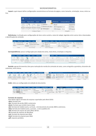 MICROINFORMÁTICA
18
Layout: a guia layout define configurações características ao formato da página, como tamanho, orientação, recuo, entre ou-
tras.
Referências: é utilizada para configurações de itens como sumário, notas de rodapé, legendas entre outros itens relacionados
a identificação de conteúdo.
Correspondências: possui configuração para edição de cartas, mala direta, envelopes e etiquetas.
Revisão: agrupa ferramentas úteis para realização de revisão de conteúdo do texto, como ortografia e gramática, dicionário de
sinônimos, entre outras.
Exibir: altera as configurações de exibição do documento.
Formatos de arquivos
Veja abaixo alguns formatos de arquivos suportados pelo Word 2016:
.docx: formato xml.
.doc: formato da versão 2003 e anteriores.
.docm: formato que contém macro (vba).
.dot: formato de modelo (carta, currículo...) de documento da versão 2003 e anteriores.
.dotx: formato de modelo (carta, currículo...) com o padrão xml.
.odt: formato de arquivo do Libre Office Writer.
.rtf: formato de arquivos do WordPad.
.xml: formato de arquivos para Web.
.html: formato de arquivos para Web.
.pdf: arquivos portáteis.
 