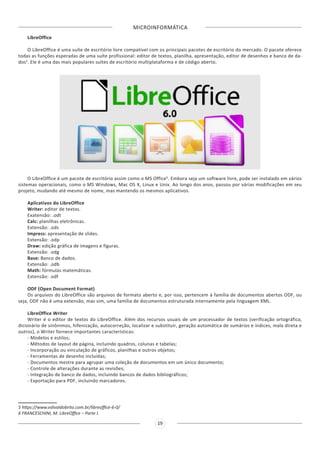 MICROINFORMÁTICA
19
LibreOffice
O LibreOffice é uma suíte de escritório livre compatível com os principais pacotes de escritório do mercado. O pacote oferece
todas as funções esperadas de uma suíte profissional: editor de textos, planilha, apresentação, editor de desenhos e banco de da-
dos5
. Ele é uma das mais populares suítes de escritório multiplataforma e de código aberto.
O LibreOffice é um pacote de escritório assim como o MS Office6
. Embora seja um software livre, pode ser instalado em vários
sistemas operacionais, como o MS Windows, Mac OS X, Linux e Unix. Ao longo dos anos, passou por várias modificações em seu
projeto, mudando até mesmo de nome, mas mantendo os mesmos aplicativos.
Aplicativos do LibreOffice
Writer: editor de textos.
Exatensão: .odt
Calc: planilhas eletrônicas.
Extensão: .ods
Impress: apresentação de slides.
Extensão: .odp
Draw: edição gráfica de imagens e figuras.
Extensão: .odg
Base: Banco de dados.
Extensão: .odb
Math: fórmulas matemáticas.
Extensão: .odf
ODF (Open Document Format)
Os arquivos do LibreOffice são arquivos de formato aberto e, por isso, pertencem à família de documentos abertos ODF, ou
seja, ODF não é uma extensão, mas sim, uma família de documentos estruturada internamente pela linguagem XML.
LibreOffice Writer
Writer é o editor de textos do LibreOffice. Além dos recursos usuais de um processador de textos (verificação ortográfica,
dicionário de sinônimos, hifenização, autocorreção, localizar e substituir, geração automática de sumários e índices, mala direta e
outros), o Writer fornece importantes características:
- Modelos e estilos;
- Métodos de layout de página, incluindo quadros, colunas e tabelas;
- Incorporação ou vinculação de gráficos, planilhas e outros objetos;
- Ferramentas de desenho incluídas;
- Documentos mestre para agrupar uma coleção de documentos em um único documento;
- Controle de alterações durante as revisões;
- Integração de banco de dados, incluindo bancos de dados bibliográficos;
- Exportação para PDF, incluindo marcadores.
5 https://www.edivaldobrito.com.br/libreoffice-6-0/
6 FRANCESCHINI, M. LibreOffice – Parte I.
 