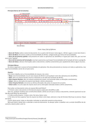 MICROINFORMÁTICA
20
Principais Barras de Ferramentas
Fonte: https://bit.ly/3jRIUme
– Barra de Títulos: exibe o nome do documento. Se o usuário não fornecer nome algum, o Writer sugere o nome Sem título 1.
– Barra de Menu: dá acesso a todas as funcionalidades do Writer, categorizando por temas de funcionalidades.
– Barra de ferramentas padrão: está presente em todos os aplicativos do LibreOffice e é igual para todos eles, por isso tem
esse nome “padrão”.
– Barra de ferramentas de formatação: essa barra apresenta as principais funcionalidades de formatação de fonte e parágrafo.
– Barra de Status: oferece informações sobre o documento e atalhos convenientes para rapidamente alterar alguns recursos.
Principais Menus
Os menus organizam o acesso às funcionalidades do aplicativo. Eles são praticamente os mesmos em todos os aplicativos, mas
suas funcionalidades variam de um para outro.
Arquivo
Esse menu trabalha com as funcionalidades de arquivo, tais como:
– Novo: essa funcionalidade cria um novo arquivo do Writer ou de qualquer outro dos aplicativos do LibreOffice;
– Abrir: abre um arquivo do disco local ou removível ou da rede local existente do Writer;
– Abrir Arquivo Remoto: abre um arquivo existente da nuvem, sincronizando todas as alterações remotamente;
– Salvar: salva as alterações do arquivo local desde o último salvamento;
– Salvar Arquivo Remoto: sincroniza as últimas alterações não salvas no arquivo lá na nuvem;
– Salvar como: cria uma cópia do arquivo atual com as alterações realizadas desde o último salvamento;
Para salvar um documento como um arquivo Microsoft Word7
:
1. Primeiro salve o documento no formato de arquivo usado pelo LibreOffice (.odt).
Sem isso, qualquer mudança que se tenha feito desde a última vez em que se salvou o documento, somente aparecerá na ver-
são Microsoft Word do documento.
2. Então escolha Arquivo → Salvar como. No menu Salvar como.
3. No menu da lista suspensa Tipo de arquivo (ou Salvar como tipo), selecione o tipo de formato Word que se precisa. Clique
em Salvar.
A partir deste ponto, todas as alterações realizadas se aplicarão somente ao documento
Microsoft Word. Desde feito, a alterado o nome do documento. Se desejar voltar a trabalhar com a versão LibreOffice do do-
cumento, deverá voltar a abri-lo.
7 http://coral.ufsm.br/unitilince/images/Tutoriais/manual_libreoffice.pdf
 