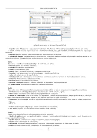 MICROINFORMÁTICA
21
Salvando um arquivo no formato Microsoft Word.
– Exportar como PDF: exporta o arquivo atual no formato PDF. Permite definir restrições de edição, inclusive com senha;
– Enviar: permite enviar o arquivo atual por e-mail no formato.odt,.docx,.pdf. Também permite compartilhar o arquivo por
bluetooth;
– Imprimir: permite imprimir o documento em uma impressora local ou da rede;
– Assinaturas digitais: assina digitalmente o documento, garantindo sua integridade e autenticidade. Qualquer alteração no
documento assinado viola a assinatura, sendo necessário assinar novamente.
Editar
Esse menu possui funcionalidades de edição de conteúdo, tais como:
– Desfazer: desfaz a(s) última(s) ação(ões);
– Refazer: refaz a última ação desfeita;
– Repetir: repete a última ação;
– Copiar: copia o item selecionado para a área de transferência;
– Recortar: recorta ou move o item selecionado para a área de transferência;
– Colar: cola o item da área de transferência;
– Colar Especial: cola o item da área de transferência permitindo escolher o formado de destino do conteúdo colado;
– Selecionar Tudo: seleciona todo o documento;
– Localizar: localiza um termo no documento;
– Localizar e Substituir: localiza e substitui um termo do documento por outro fornecido;
– Ir para a página: permite navegar para uma página do documento.
Exibir
Esse outro menu define as várias formas que o documento é exibido na tela do computador. Principais funcionalidades:
– Normal: modo de exibição padrão como o documento será exibido em uma página;
– Web: exibe o documento como se fosse uma página web num navegador;
– Marcas de Formatação: exibe os caracteres não imprimíveis, como os de quebra de linha, de parágrafo, de seção, tabulação
e espaço. Tais caracteres são exibidos apenas na tela, não são impressas no papel (CTRL+F10);
– Navegador: permite navegar nos vários objetos existentes no documento, como tabelas, links, notas de rodapé, imagens etc.
(F5);
– Galeria: exibe imagens e figuras que podem ser inseridas no documento;
– Tela Inteira: suprime as barras de ferramenta e menus (CTRL+SHIFT+J).
Inserir
Nesse menu, é possível inserir inúmeros objetos ao texto, tais como:
– Quebra de página: insere uma quebra de página e o cursor é posicionado no início da próxima página a partir daquele ponto
em que a quebra foi inserida;
– Quebra manual: permite inserir uma quebra de linha, de coluna e de página;
– Figura: insere uma imagem de um arquivo;
– Multimídia: insere uma imagem da galeria LibreOffice, uma imagem digitalizada de um scanner ou vídeo;
– Gráfico: cria um gráfico do Calc, com planilha de dados embutida no Writer;
 