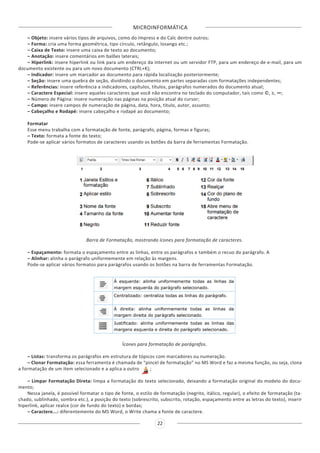 MICROINFORMÁTICA
22
– Objeto: insere vários tipos de arquivos, como do Impress e do Calc dentre outros;
– Forma: cria uma forma geométrica, tipo círculo, retângulo, losango etc.;
– Caixa de Texto: insere uma caixa de texto ao documento;
– Anotação: insere comentários em balões laterais;
– Hiperlink: insere hiperlink ou link para um endereço da internet ou um servidor FTP, para um endereço de e-mail, para um
documento existente ou para um novo documento (CTRL+K);
– Indicador: insere um marcador ao documento para rápida localização posteriormente;
– Seção: insere uma quebra de seção, dividindo o documento em partes separadas com formatações independentes;
– Referências: insere referência a indicadores, capítulos, títulos, parágrafos numerados do documento atual;
– Caractere Especial: insere aqueles caracteres que você não encontra no teclado do computador, tais como ©, ≥, ∞;
– Número de Página: insere numeração nas páginas na posição atual do cursor;
– Campo: insere campos de numeração de página, data, hora, título, autor, assunto;
– Cabeçalho e Rodapé: insere cabeçalho e rodapé ao documento;
Formatar
Esse menu trabalha com a formatação de fonte, parágrafo, página, formas e figuras;
– Texto: formata a fonte do texto;
Pode-se aplicar vários formatos de caracteres usando os botões da barra de ferramentas Formatação.
Barra de Formatação, mostrando ícones para formatação de caracteres.
– Espaçamento: formata o espaçamento entre as linhas, entre os parágrafos e também o recuo do parágrafo. A
– Alinhar: alinha o parágrafo uniformemente em relação às margens.
Pode-se aplicar vários formatos para parágrafos usando os botões na barra de ferramentas Formatação.
Ícones para formatação de parágrafos.
– Listas: transforma os parágrafos em estrutura de tópicos com marcadores ou numeração.
– Clonar Formatação: essa ferramenta é chamada de “pincel de formatação” no MS Word e faz a mesma função, ou seja, clona
a formatação de um item selecionado e a aplica a outro ;
– Limpar Formatação Direta: limpa a formatação do texto selecionado, deixando a formatação original do modelo do docu-
mento;
Nessa janela, é possível formatar o tipo de fonte, o estilo de formatação (negrito, itálico, regular), o efeito de formatação (ta-
chado, sublinhado, sombra etc.), a posição do texto (sobrescrito, subscrito, rotação, espaçamento entre as letras do texto), inserir
hiperlink, aplicar realce (cor de fundo do texto) e bordas;
– Caractere...: diferentemente do MS Word, o Write chama a fonte de caractere.
 