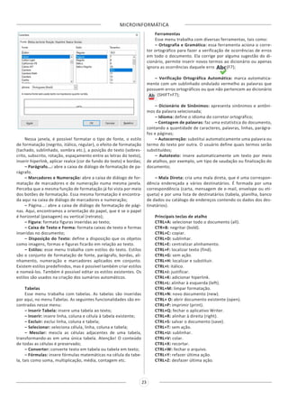 MICROINFORMÁTICA
23
Nessa janela, é possível formatar o tipo de fonte, o estilo
de formatação (negrito, itálico, regular), o efeito de formatação
(tachado, sublinhado, sombra etc.), a posição do texto (sobres-
crito, subscrito, rotação, espaçamento entre as letras do texto),
inserir hiperlink, aplicar realce (cor de fundo do texto) e bordas;
– Parágrafo...: abre a caixa de diálogo de formatação de pa-
rágrafo.
– Marcadores e Numeração: abre a caixa de diálogo de for-
matação de marcadores e de numeração numa mesma janela.
Perceba que a mesma função de formatação já foi vista por meio
dos botões de formatação. Essa mesma formatação é encontra-
da aqui na caixa de diálogo de marcadores e numeração;
– Página...: abre a caixa de diálogo de formatação de pági-
nas. Aqui, encontramos a orientação do papel, que é se o papel
é horizontal (paisagem) ou vertical (retrato);
– Figura: formata figuras inseridas ao texto;
– Caixa de Texto e Forma: formata caixas de texto e formas
inseridas no documento;
– Disposição do Texto: define a disposição que os objetos
como imagens, formas e figuras ficarão em relação ao texto.
– Estilos: esse menu trabalha com estilos do texto. Estilos
são o conjunto de formatação de fonte, parágrafo, bordas, ali-
nhamento, numeração e marcadores aplicados em conjunto.
Existem estilos predefinidos, mas é possível também criar estilos
e nomeá-los. Também é possível editar os estilos existentes. Os
estilos são usados na criação dos sumários automáticos.
Tabelas
Esse menu trabalha com tabelas. As tabelas são inseridas
por aqui, no menu Tabelas. As seguintes funcionalidades são en-
contradas nesse menu:
– Inserir Tabela: insere uma tabela ao texto;
– Inserir: insere linha, coluna e célula à tabela existente;
– Excluir: exclui linha, coluna e tabela;
– Selecionar: seleciona célula, linha, coluna e tabela;
– Mesclar: mescla as células adjacentes de uma tabela,
transformando-as em uma única tabela. Atenção! O conteúdo
de todas as células é preservado;
– Converter: converte texto em tabela ou tabela em texto;
– Fórmulas: insere fórmulas matemáticas na célula da tabe-
la, tais como soma, multiplicação, média, contagem etc.
Ferramentas
Esse menu trabalha com diversas ferramentas, tais como:
– Ortografia e Gramática: essa ferramenta aciona o corre-
tor ortográfico para fazer a verificação de ocorrências de erros
em todo o documento. Ela corrige por alguma sugestão do di-
cionário, permite inserir novos termos ao dicionário ou apenas
ignora as ocorrências daquele erro (F7);
– Verificação Ortográfica Automática: marca automatica-
mente com um sublinhado ondulado vermelho as palavras que
possuem erros ortográficos ou que não pertencem ao dicionário
(SHIFT+F7);
– Dicionário de Sinônimos: apresenta sinônimos e antôni-
mos da palavra selecionada;
– Idioma: define o idioma do corretor ortográfico;
– Contagem de palavras: faz uma estatística do documento,
contando a quantidade de caracteres, palavras, linhas, parágra-
fos e páginas;
– Autocorreção: substitui automaticamente uma palavra ou
termo do texto por outra. O usuário define quais termos serão
substituídos;
– Autotexto: insere automaticamente um texto por meio
de atalhos, por exemplo, um tipo de saudação ou finalização do
documento;
– Mala Direta: cria uma mala direta, que é uma correspon-
dência endereçada a vários destinatários. É formada por uma
correspondência (carta, mensagem de e-mail, envelope ou eti-
queta) e por uma lista de destinatários (tabela, planilha, banco
de dados ou catálogo de endereços contendo os dados dos des-
tinatários).
Principais teclas de atalho
CTRL+A: selecionar todo o documento (all).
CTR+B: negritar (bold).
CTRL+C: copiar.
CTRL+D: sublinhar.
CTRL+E: centralizar alinhamento.
CTRL+F: localizar texto (find).
CTRL+G: sem ação.
CTRL+H: localizar e substituir.
CTRL+I: itálico.
CTRL+J: justificar.
CTRL+K: adicionar hiperlink.
CTRL+L: alinhar à esquerda (left).
CTRL+M: limpar formatação.
CTRL+N: novo documento (new).
CTRL+ O: abrir documento existente (open).
CTRL+P: imprimir (print).
CTRL+Q: fechar o aplicativo Writer.
CTRL+R: alinhar à direita (right).
CTRL+S: salvar o documento (save).
CTRL+T: sem ação.
CTRL+U: sublinhar.
CTRL+V: colar.
CTRL+X: recortar.
CTRL+W: fechar o arquivo.
CTRL+Y: refazer última ação.
CTRL+Z: desfazer última ação.
 