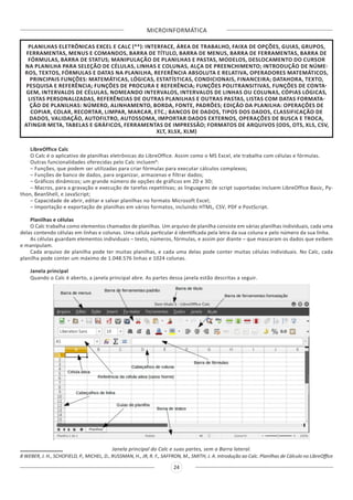 MICROINFORMÁTICA
24
PLANILHAS ELETRÔNICAS EXCEL E CALC (**): INTERFACE, ÁREA DE TRABALHO, FAIXA DE OPÇÕES, GUIAS, GRUPOS,
FERRAMENTAS, MENUS E COMANDOS, BARRA DE TÍTULO, BARRA DE MENUS, BARRA DE FERRAMENTAS, BARRA DE
FÓRMULAS, BARRA DE STATUS; MANIPULAÇÃO DE PLANILHAS E PASTAS, MODELOS, DESLOCAMENTO DO CURSOR
NA PLANILHA PARA SELEÇÃO DE CÉLULAS, LINHAS E COLUNAS, ALÇA DE PREENCHIMENTO; INTRODUÇÃO DE NÚME-
ROS, TEXTOS, FÓRMULAS E DATAS NA PLANILHA, REFERÊNCIA ABSOLUTA E RELATIVA, OPERADORES MATEMÁTICOS,
PRINCIPAIS FUNÇÕES: MATEMÁTICAS, LÓGICAS, ESTATÍSTICAS, CONDICIONAIS, FINANCEIRA; DATAHORA, TEXTO,
PESQUISA E REFERÊNCIA; FUNÇÕES DE PROCURA E REFERÊNCIA; FUNÇÕES POLITRANSITIVAS, FUNÇÕES DE CONTA-
GEM, INTERVALOS DE CÉLULAS, NOMEANDO INTERVALOS, INTERVALOS DE LINHAS OU COLUNAS, CÓPIAS LÓGICAS,
LISTAS PERSONALIZADAS, REFERÊNCIAS DE OUTRAS PLANILHAS E OUTRAS PASTAS, LISTAS COM DATAS FORMATA-
ÇÃO DE PLANILHAS: NÚMERO, ALINHAMENTO, BORDA, FONTE, PADRÕES; EDIÇÃO DA PLANILHA: OPERAÇÕES DE
COPIAR, COLAR, RECORTAR, LIMPAR, MARCAR, ETC.; BANCOS DE DADOS, TIPOS DOS DADOS, CLASSIFICAÇÃO DE
DADOS, VALIDAÇÃO, AUTOFILTRO, AUTOSSOMA, IMPORTAR DADOS EXTERNOS, OPERAÇÕES DE BUSCA E TROCA,
ATINGIR META, TABELAS E GRÁFICOS, FERRAMENTAS DE IMPRESSÃO; FORMATOS DE ARQUIVOS (ODS, OTS, XLS, CSV,
XLT, XLSX, XLM)
LibreOffice Calc
O Calc é o aplicativo de planilhas eletrônicas do LibreOffice. Assim como o MS Excel, ele trabalha com células e fórmulas.
Outras funcionalidades oferecidas pelo Calc incluem8
:
– Funções, que podem ser utilizadas para criar fórmulas para executar cálculos complexos;
– Funções de banco de dados, para organizar, armazenas e filtrar dados;
– Gráficos dinâmicos; um grande número de opções de gráficos em 2D e 3D;
– Macros, para a gravação e execução de tarefas repetitivas; as linguagens de script suportadas incluem LibreOffice Basic, Py-
thon, BeanShell, e JavaScript;
– Capacidade de abrir, editar e salvar planilhas no formato Microsoft Excel;
– Importação e exportação de planilhas em vários formatos, incluindo HTML, CSV, PDF e PostScript.
Planilhas e células
O Calc trabalha como elementos chamados de planilhas. Um arquivo de planilha consiste em várias planilhas individuais, cada uma
delas contendo células em linhas e colunas. Uma célula particular é identificada pela letra da sua coluna e pelo número da sua linha.
As células guardam elementos individuais – texto, números, fórmulas, e assim por diante – que mascaram os dados que exibem
e manipulam.
Cada arquivo de planilha pode ter muitas planilhas, e cada uma delas pode conter muitas células individuais. No Calc, cada
planilha pode conter um máximo de 1.048.576 linhas e 1024 colunas.
Janela principal
Quando o Calc é aberto, a janela principal abre. As partes dessa janela estão descritas a seguir.
Janela principal do Calc e suas partes, sem a Barra lateral.
8 WEBER, J. H., SCHOFIELD, P., MICHEL, D., RUSSMAN, H., JR, R. F., SAFFRON, M., SMITH, J. A. Introdução ao Calc. Planilhas de Cálculo no LibreOffice
 