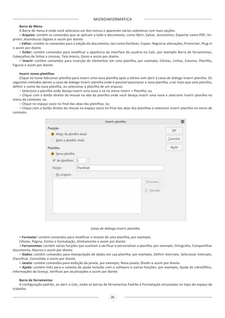 MICROINFORMÁTICA
26
Barra de Menu
A Barra de menu é onde você seleciona um dos menus e aparecem vários submenus com mais opções.
– Arquivo: contém os comandos que se aplicam a todo o documento, como Abrir, Salvar, Assistentes, Exportar como PDF, Im-
primir, Assinaturas Digitais e assim por diante.
– Editar: contém os comandos para a edição do documento, tais como Desfazer, Copiar, Registrar alterações, Preencher, Plug-in
e assim por diante.
– Exibir: contém comandos para modificar a aparência da interface do usuário no Calc, por exemplo Barra de ferramentas,
Cabeçalhos de linhas e colunas, Tela Inteira, Zoom e assim por diante.
– Inserir: contém comandos para inserção de elementos em uma planilha; por exemplo, Células, Linhas, Colunas, Planilha,
Figuras e assim por diante.
Inserir novas planilhas
Clique no ícone Adicionar planilha para inserir uma nova planilha após a última sem abrir a caixa de diálogo Inserir planilha. Os
seguintes métodos abrem a caixa de diálogo Inserir planilha onde é possível posicionar a nova planilha, criar mais que uma planilha,
definir o nome da nova planilha, ou selecionar a planilha de um arquivo.
– Selecione a planilha onde deseja inserir uma nova e vá no menu Inserir > Planilha; ou
– Clique com o botão direito do mouse na aba da planilha onde você deseja inserir uma nova e selecione Inserir planilha no
menu de contexto; ou
– Clique no espaço vazio no final das abas das planilhas; ou
– Clique com o botão direito do mouse no espaço vazio no final das abas das planilhas e selecione Inserir planilha no menu de
contexto.
Caixa de diálogo Inserir planilha.
– Formatar: contém comandos para modificar o leiaute de uma planilha; por exemplo,
Células, Página, Estilos e formatação, Alinhamento e assim por diante.
– Ferramentas: contém várias funções que auxiliam a verificar e personalizar a planilha, por exemplo, Ortografia, Compartilhar
documento, Macros e assim por diante.
– Dados: contém comandos para manipulação de dados em sua planilha; por exemplo, Definir intervalo, Selecionar intervalo,
Classificar, Consolidar e assim por diante.
– Janela: contém comandos para exibição da janela; por exemplo, Nova janela, Dividir e assim por diante.
– Ajuda: contém links para o sistema de ajuda incluído com o software e outras funções; por exemplo, Ajuda do LibreOffice,
Informações da licença, Verificar por atualizações e assim por diante.
Barra de ferramentas
A configuração padrão, ao abrir o Calc, exibe as barras de ferramentas Padrão e Formatação encaixadas no topo do espaço de
trabalho.
 