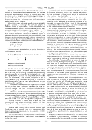 LÍNGUA PORTUGUESA
6
Para a clareza da dissertação, é indispensável que, logo na
introdução, os termos e conceitos sejam definidos, pois, para ex-
pressar um questionamento, deve-se, de antemão, expor clara
e racionalmente as posições assumidas e os argumentos que as
justificam. É muito importante deixar claro o campo da discussão
e a posição adotada, isto é, esclarecer não só o assunto, mas tam-
bém os pontos de vista sobre ele.
A definição tem por objetivo a exatidão no emprego da lin-
guagem e consiste na enumeração das qualidades próprias de
uma ideia, palavra ou objeto. Definir é classificar o elemento con-
forme a espécie a que pertence, demonstra: a característica que o
diferencia dos outros elementos dessa mesma espécie.
Entre os vários processos de exposição de ideias, a definição
é um dos mais importantes, sobretudo no âmbito das ciências. A
definição científica ou didática é denotativa, ou seja, atribui às pa-
lavras seu sentido usual ou consensual, enquanto a conotativa ou
metafórica emprega palavras de sentido figurado. Segundo a lógi-
ca tradicional aristotélica, a definição consta de três elementos:
- o termo a ser definido;
- o gênero ou espécie;
- a diferença específica.
O que distingue o termo definido de outros elementos da
mesma espécie. Exemplo:
Na frase: O homem é um animal racional classifica-se:
Elemento especiediferença
a ser definidoespecífica
É muito comum formular definições de maneira defeituo-
sa, por exemplo: Análise é quando a gente decompõe o todo
em partes. Esse tipo de definição é gramaticalmente incorreto;
quando é advérbio de tempo, não representa o gênero, a espé-
cie, a gente é forma coloquial não adequada à redação acadê-
mica. Tão importante é saber formular uma definição, que se
recorre a Garcia (1973, p.306), para determinar os “requisitos da
definição denotativa”. Para ser exata, a definição deve apresen-
tar os seguintes requisitos:
- o termo deve realmente pertencer ao gênero ou classe em
que está incluído: “mesa é um móvel” (classe em que ‘mesa’ está
realmente incluída) e não “mesa é um instrumento ou ferramen-
ta ou instalação”;
- o gênero deve ser suficientemente amplo para incluir todos
os exemplos específicos da coisa definida, e suficientemente res-
trito para que a diferença possa ser percebida sem dificuldade;
- deve ser obrigatoriamente afirmativa: não há, em verdade,
definição, quando se diz que o “triângulo não é um prisma”;
- deve ser recíproca: “O homem é um ser vivo” não cons-
titui definição exata, porque a recíproca, “Todo ser vivo é um
homem” não é verdadeira (o gato é ser vivo e não é homem);
- deve ser breve (contida num só período). Quando a de-
finição, ou o que se pretenda como tal, é muito longa (séries
de períodos ou de parágrafos), chama-se explicação, e também
definição expandida;d
- deve ter uma estrutura gramatical rígida: sujeito (o termo)
+ cópula (verbo de ligação ser) + predicativo (o gênero) + adjun-
tos (as diferenças).
As definições dos dicionários de língua são feitas por meio
de paráfrases definitórias, ou seja, uma operação metalinguís-
tica que consiste em estabelecer uma relação de equivalência
entre a palavra e seus significados.
A força do texto dissertativo está em sua fundamentação.
Sempre é fundamental procurar um porquê, uma razão verda-
deira e necessária. A verdade de um ponto de vista deve ser de-
monstrada com argumentos válidos. O ponto de vista mais lógico
e racional do mundo não tem valor, se não estiver acompanhado
de uma fundamentação coerente e adequada.
Os métodos fundamentais de raciocínio segundo a lógica
clássica, que foram abordados anteriormente, auxiliam o julga-
mento da validade dos fatos. Às vezes, a argumentação é clara e
pode reconhecer-se facilmente seus elementos e suas relações;
outras vezes, as premissas e as conclusões organizam-se de
modo livre, misturando-se na estrutura do argumento. Por isso,
é preciso aprender a reconhecer os elementos que constituem
um argumento: premissas/conclusões. Depois de reconhecer,
verificar se tais elementos são verdadeiros ou falsos; em segui-
da, avaliar se o argumento está expresso corretamente; se há
coerência e adequação entre seus elementos, ou se há contra-
dição. Para isso é que se aprende os processos de raciocínio por
dedução e por indução. Admitindo-se que raciocinar é relacio-
nar, conclui-se que o argumento é um tipo específico de relação
entre as premissas e a conclusão.
Procedimentos Argumentativos: Constituem os procedimen-
tos argumentativos mais empregados para comprovar uma afir-
mação: exemplificação, explicitação, enumeração, comparação.
Exemplificação: Procura justificar os pontos de vista por
meio de exemplos, hierarquizar afirmações. São expressões co-
muns nesse tipo de procedimento: mais importante que, supe-
rior a, de maior relevância que. Empregam-se também dados
estatísticos, acompanhados de expressões: considerando os da-
dos; conforme os dados apresentados. Faz-se a exemplificação,
ainda, pela apresentação de causas e consequências, usando-se
comumente as expressões: porque, porquanto, pois que, uma
vez que, visto que, por causa de, em virtude de, em vista de, por
motivo de.
Explicitação: O objetivo desse recurso argumentativo é ex-
plicar ou esclarecer os pontos de vista apresentados. Pode-se
alcançar esse objetivo pela definição, pelo testemunho e pela
interpretação. Na explicitação por definição, empregamse ex-
pressões como: quer dizer, denomina-se, chama-se, na verdade,
isto é, haja vista, ou melhor; nos testemunhos são comuns as
expressões: conforme, segundo, na opinião de, no parecer de,
consoante as ideias de, no entender de, no pensamento de. A ex-
plicitação se faz também pela interpretação, em que são comuns
as seguintes expressões: parece, assim, desse ponto de vista.
Enumeração: Faz-se pela apresentação de uma sequência
de elementos que comprovam uma opinião, tais como a enu-
meração de pormenores, de fatos, em uma sequência de tempo,
em que são frequentes as expressões: primeiro, segundo, por
último, antes, depois, ainda, em seguida, então, presentemente,
antigamente, depois de, antes de, atualmente, hoje, no passado,
sucessivamente, respectivamente. Na enumeração de fatos em
uma sequência de espaço, empregam-se as seguintes expres-
sões: cá, lá, acolá, ali, aí, além, adiante, perto de, ao redor de,
no Estado tal, na capital, no interior, nas grandes cidades, no sul,
no leste...
Comparação: Analogia e contraste são as duas maneiras de
se estabelecer a comparação, com a finalidade de comprovar
uma ideia ou opinião. Na analogia, são comuns as expressões: da
 