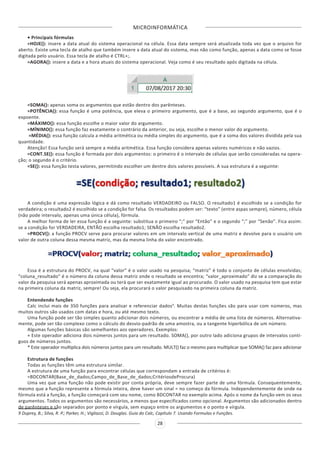 MICROINFORMÁTICA
28
• Principais fórmulas
=HOJE(): insere a data atual do sistema operacional na célula. Essa data sempre será atualizada toda vez que o arquivo for
aberto. Existe uma tecla de atalho que também insere a data atual do sistema, mas não como função, apenas a data como se fosse
digitada pelo usuário. Essa tecla de atalho é CTRL+;.
=AGORA(): insere a data e a hora atuais do sistema operacional. Veja como é seu resultado após digitada na célula.
=SOMA(): apenas soma os argumentos que estão dentro dos parênteses.
=POTÊNCIA(): essa função é uma potência, que eleva o primeiro argumento, que é a base, ao segundo argumento, que é o
expoente.
=MÁXIMO(): essa função escolhe o maior valor do argumento.
=MÍNIMO(): essa função faz exatamente o contrário da anterior, ou seja, escolhe o menor valor do argumento.
=MÉDIA(): essa função calcula a média aritmética ou média simples do argumento, que é a soma dos valores dividida pela sua
quantidade.
Atenção! Essa função será sempre a média aritmética. Essa função considera apenas valores numéricos e não vazios.
=CONT.SE(): essa função é formada por dois argumentos: o primeiro é o intervalo de células que serão consideradas na opera-
ção; o segundo é o critério.
=SE(): essa função testa valores, permitindo escolher um dentre dois valores possíveis. A sua estrutura é a seguinte:
A condição é uma expressão lógica e dá como resultado VERDADEIRO ou FALSO. O resultado1 é escolhido se a condição for
verdadeira; o resultado2 é escolhido se a condição for falsa. Os resultados podem ser: “texto” (entre aspas sempre), número, célula
(não pode intervalo, apenas uma única célula), fórmula.
A melhor forma de ler essa função é a seguinte: substitua o primeiro “;” por “Então” e o segundo “;” por “Senão”. Fica assim:
se a condição for VERDADEIRA, ENTÃO escolha resultado1; SENÃO escolha resultado2.
=PROCV(): a função PROCV serve para procurar valores em um intervalo vertical de uma matriz e devolve para o usuário um
valor de outra coluna dessa mesma matriz, mas da mesma linha do valor encontrado.
Essa é a estrutura do PROCV, na qual “valor” é o valor usado na pesquisa; “matriz” é todo o conjunto de células envolvidas;
“coluna_resultado” é o número da coluna dessa matriz onde o resultado se encontra; “valor_aproximado” diz se a comparação do
valor da pesquisa será apenas aproximada ou terá que ser exatamente igual ao procurado. O valor usado na pesquisa tem que estar
na primeira coluna da matriz, sempre! Ou seja, ela procurará o valor pesquisado na primeira coluna da matriz.
Entendendo funções
Calc inclui mais de 350 funções para analisar e referenciar dados9
. Muitas destas funções são para usar com números, mas
muitos outros são usados com datas e hora, ou até mesmo texto.
Uma função pode ser tão simples quanto adicionar dois números, ou encontrar a média de uma lista de números. Alternativa-
mente, pode ser tão complexo como o cálculo do desvio-padrão de uma amostra, ou a tangente hiperbólica de um número.
Algumas funções básicas são semelhantes aos operadores. Exemplos:
+ Este operador adiciona dois números juntos para um resultado. SOMA(), por outro lado adiciona grupos de intervalos contí-
guos de números juntos.
* Este operador multiplica dois números juntos para um resultado. MULT() faz o mesmo para multiplicar que SOMA() faz para adicionar
Estrutura de funções
Todas as funções têm uma estrutura similar.
A estrutura de uma função para encontrar células que correspondam a entrada de critérios é:
=BDCONTAR(Base_de_dados;Campo_de_Base_de_dados;CritériosdeProcura)
Uma vez que uma função não pode existir por conta própria, deve sempre fazer parte de uma fórmula. Consequentemente,
mesmo que a função represente a fórmula inteira, deve haver um sinal = no começo da fórmula. Independentemente de onde na
fórmula está a função, a função começará com seu nome, como BDCONTAR no exemplo acima. Após o nome da função vem os seus
argumentos. Todos os argumentos são necessários, a menos que especificados como opcional. Argumentos são adicionados dentro
de parênteses e são separados por ponto e vírgula, sem espaço entre os argumentos e o ponto e vírgula.
9 Duprey, B.; Silva, R. P.; Parker, H.; Vigliazzi, D. Douglas. Guia do Calc, Capítulo 7. Usando Formulas e Funções.
 