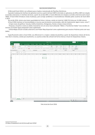 MICROINFORMÁTICA
29
O Microsoft Excel 2016 é um software para criação e manutenção de Planilhas Eletrônicas.
A grande mudança de interface do aplicativo ocorreu a partir do Excel 2007 (e de todos os aplicativos do Office 2007 em relação
as versões anteriores). A interface do Excel, a partir da versão 2007, é muito diferente em relação as versões anteriores (até o Excel
2003). O Excel 2016 introduziu novas mudanças, para corrigir problemas e inconsistências relatadas pelos usuários do Excel 2010
e 2013.
Na versão 2016, temos uma maior quantidade de linhas e colunas, sendo um total de 1.048.576 linhas por 16.384 colunas.
O Excel 2016 manteve as funcionalidades e recursos que já estamos acostumados, além de implementar alguns novos, como10
:
- 6 tipos novos de gráficos: Cascata, Gráfico Estatístico, Histograma, Pareto e Caixa e Caixa Estreita.
- Pesquise, encontra e reúna os dados necessários em um único local utilizando “Obter e Transformar Dados” (nas versões an-
teriores era Power Query disponível como suplemento.
- Utilize Mapas 3D (em versões anteriores com Power Map disponível como suplemento) para mostrar histórias junto com seus
dados.
Especificamente sobre o Excel 2016, seu diferencial é a criação e edição de planilhas a partir de dispositivos móveis de forma
mais fácil e intuitivo, vendo que atualmente, os usuários ainda não utilizam de forma intensa o Excel em dispositivos móveis.
Tela Inicial do Excel 2016.
10 https://ninjadoexcel.com.br/microsoft-excel-2016/
 