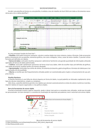 MICROINFORMÁTICA
30
Ao abrir uma planilha em branco ou uma planilha, é exibida a área de trabalho do Excel 2016 com todas as ferramentas neces-
sárias para criar e editar planilhas11
.
As cinco principais funções do Excel são12
:
– Planilhas: Você pode armazenar manipular, calcular e analisar dados tais como números, textos e fórmulas. Pode acrescentar
gráfico diretamente em sua planilha, elementos gráficos, tais como retângulos, linhas, caixas de texto e botões. É possível utilizar
formatos pré-definidos em tabelas.
– Bancos de dados: você pode classificar pesquisar e administrar facilmente uma grande quantidade de informações utilizando
operações de bancos de dados padronizadas.
– Gráficos: você pode rapidamente apresentar de forma visual seus dados. Além de escolher tipos pré-definidos de gráficos,
você pode personalizar qualquer gráfico da maneira desejada.
– Apresentações: Você pode usar estilos de células, ferramentas de desenho, galeria de gráficos e formatos de tabela para criar
apresentações de alta qualidade.
– Macros: as tarefas que são frequentemente utilizadas podem ser automatizadas pela criação e armazenamento de suas pró-
prias macros.
Planilha Eletrônica
A Planilha Eletrônica é uma folha de cálculo disposta em forma de tabela, na qual poderão ser efetuados rapidamente vários
tipos de cálculos matemáticos, simples ou complexos.
Além disso, a planilha eletrônica permite criar tabelas que calculam automaticamente os totais de valores numéricos inseridos,
imprimir tabelas em layouts organizados e criar gráficos simples.
Barra de ferramentas de acesso rápido
Essa barra localizada na parte superior esquerdo, ajudar a deixar mais perto os comandos mais utilizados, sendo que ela pode
ser personalizada. Um bom exemplo é o comando de visualização de impressão que podemos inserir nesta barra de acesso rápido.
Barra de ferramentas de acesso rápido.
11 https://juliobattisti.com.br/downloads/livros/excel_2016_basint_degusta.pdf
12 http://www.prolinfo.com.br
 