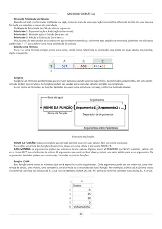 MICROINFORMÁTICA
33
Níveis de Prioridade de Cálculo
Quando o Excel cria fórmulas múltiplas, ou seja, misturar mais de uma operação matemática diferente dentro de uma mesma
fórmula, ele obedece a níveis de prioridade.
Os Níveis de Prioridade de Cálculo são os seguintes:
Prioridade 1: Exponenciação e Radiciação (vice-versa).
Prioridade 2: Multiplicação e Divisão (vice-versa).
Prioridade 3: Adição e Subtração (vice-versa).
Os cálculos são executados de acordo com a prioridade matemática, conforme esta sequência mostrada, podendo ser utilizados
parênteses “ () ” para definir uma nova prioridade de cálculo.
Criando uma fórmula
Para criar uma fórmula simples como uma soma, tendo como referência os conteúdos que estão em duas células da planilha,
digite o seguinte:
Funções
Funções são fórmulas predefinidas que efetuam cálculos usando valores específicos, denominados argumentos, em uma deter-
minada ordem ou estrutura. As funções podem ser usadas para executar cálculos simples ou complexos.
Assim como as fórmulas, as funções também possuem uma estrutura (sintaxe), conforme ilustrado abaixo:
Estrutura da função.
NOME DA FUNÇÃO: todas as funções que o Excel permite usar em suas células tem um nome exclusivo.
Para obter uma lista das funções disponíveis, clique em uma célula e pressione SHIFT+F3.
ARGUMENTOS: os argumentos podem ser números, texto, valores lógicos, como VERDADEIRO ou FALSO, matrizes, valores de
erro como #N/D ou referências de célula. O argumento que você atribuir deve produzir um valor válido para esse argumento. Os
argumentos também podem ser constantes, fórmulas ou outras funções.
Função SOMA
Esta função soma todos os números que você especifica como argumentos. Cada argumento pode ser um intervalo, uma refe-
rência de célula, uma matriz, uma constante, uma fórmula ou o resultado de outra função. Por exemplo, SOMA (A1:A5) soma todos
os números contidos nas células de A1 a A5. Outro exemplo: SOMA (A1;A3; A5) soma os números contidos nas células A1, A3 e A5.
 