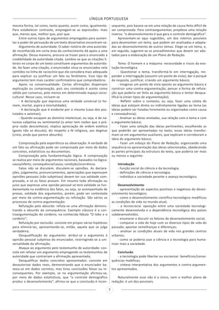 LÍNGUA PORTUGUESA
7
mesma forma, tal como, tanto quanto, assim como, igualmente.
Para estabelecer contraste, empregam-se as expressões: mais
que, menos que, melhor que, pior que.
Entre outros tipos de argumentos empregados para aumen-
tar o poder de persuasão de um texto dissertativo encontram-se:
Argumento de autoridade: O saber notório de uma autorida-
de reconhecida em certa área do conhecimento dá apoio a uma
afirmação. Dessa maneira, procura-se trazer para o enunciado a
credibilidade da autoridade citada. Lembre-se que as citações li-
terais no corpo de um texto constituem argumentos de autorida-
de. Ao fazer uma citação, o enunciador situa os enunciados nela
contidos na linha de raciocínio que ele considera mais adequada
para explicar ou justificar um fato ou fenômeno. Esse tipo de
argumento tem mais caráter confirmatório que comprobatório.
Apoio na consensualidade: Certas afirmações dispensam
explicação ou comprovação, pois seu conteúdo é aceito como
válido por consenso, pelo menos em determinado espaço socio-
cultural. Nesse caso, incluem-se
- A declaração que expressa uma verdade universal (o ho-
mem, mortal, aspira à imortalidade);
- A declaração que é evidente por si mesma (caso dos pos-
tulados e axiomas);
- Quando escapam ao domínio intelectual, ou seja, é de na-
tureza subjetiva ou sentimental (o amor tem razões que a pró-
pria razão desconhece); implica apreciação de ordem estética
(gosto não se discute); diz respeito a fé religiosa, aos dogmas
(creio, ainda que parece absurdo).
Comprovação pela experiência ou observação: A verdade de
um fato ou afirmação pode ser comprovada por meio de dados
concretos, estatísticos ou documentais.
Comprovação pela fundamentação lógica: A comprovação
se realiza por meio de argumentos racionais, baseados na lógica:
causa/efeito; consequência/causa; condição/ocorrência.
Fatos não se discutem; discutem-se opiniões. As declara-
ções, julgamento, pronunciamentos, apreciações que expressam
opiniões pessoais (não subjetivas) devem ter sua validade com-
provada, e só os fatos provam. Em resumo toda afirmação ou
juízo que expresse uma opinião pessoal só terá validade se fun-
damentada na evidência dos fatos, ou seja, se acompanhada de
provas, validade dos argumentos, porém, pode ser contestada
por meio da contra-argumentação ou refutação. São vários os
processos de contra-argumentação:
Refutação pelo absurdo: refuta-se uma afirmação demons-
trando o absurdo da consequência. Exemplo clássico é a con-
traargumentação do cordeiro, na conhecida fábula “O lobo e o
cordeiro”;
Refutação por exclusão: consiste em propor várias hipóteses
para eliminá-las, apresentando-se, então, aquela que se julga
verdadeira;
Desqualificação do argumento: atribui-se o argumento à
opinião pessoal subjetiva do enunciador, restringindo-se a uni-
versalidade da afirmação;
Ataque ao argumento pelo testemunho de autoridade: con-
siste em refutar um argumento empregando os testemunhos de
autoridade que contrariam a afirmação apresentada;
Desqualificar dados concretos apresentados: consiste em
desautorizar dados reais, demonstrando que o enunciador ba-
seou-se em dados corretos, mas tirou conclusões falsas ou in-
consequentes. Por exemplo, se na argumentação afirmou-se,
por meio de dados estatísticos, que “o controle demográfico
produz o desenvolvimento”, afirma-se que a conclusão é incon-
sequente, pois baseia-se em uma relação de causa-feito difícil de
ser comprovada. Para contraargumentar, propõese uma relação
inversa: “o desenvolvimento é que gera o controle demográfico”.
Apresentam-se aqui sugestões, um dos roteiros possíveis
para desenvolver um tema, que podem ser analisadas e adapta-
das ao desenvolvimento de outros temas. Elege-se um tema, e,
em seguida, sugerem-se os procedimentos que devem ser ado-
tados para a elaboração de um Plano de Redação.
Tema: O homem e a máquina: necessidade e riscos da evo-
lução tecnológica
- Questionar o tema, transformá-lo em interrogação, res-
ponder a interrogação (assumir um ponto de vista); dar o porquê
da resposta, justificar, criando um argumento básico;
- Imaginar um ponto de vista oposto ao argumento básico e
construir uma contra-argumentação; pensar a forma de refuta-
ção que poderia ser feita ao argumento básico e tentar desqua-
lificá-la (rever tipos de argumentação);
- Refletir sobre o contexto, ou seja, fazer uma coleta de
ideias que estejam direta ou indiretamente ligadas ao tema (as
ideias podem ser listadas livremente ou organizadas como causa
e consequência);
- Analisar as ideias anotadas, sua relação com o tema e com
o argumento básico;
- Fazer uma seleção das ideias pertinentes, escolhendo as
que poderão ser aproveitadas no texto; essas ideias transfor-
mam-se em argumentos auxiliares, que explicam e corroboram a
ideia do argumento básico;
- Fazer um esboço do Plano de Redação, organizando uma
sequência na apresentação das ideias selecionadas, obedecendo
às partes principais da estrutura do texto, que poderia ser mais
ou menos a seguinte:
Introdução
- função social da ciência e da tecnologia;
- definições de ciência e tecnologia;
- indivíduo e sociedade perante o avanço tecnológico.
Desenvolvimento
- apresentação de aspectos positivos e negativos do desen-
volvimento tecnológico;
- como o desenvolvimento científico-tecnológico modificou
as condições de vida no mundo atual;
- a tecnocracia: oposição entre uma sociedade tecnologi-
camente desenvolvida e a dependência tecnológica dos países
subdesenvolvidos;
- enumerar e discutir os fatores de desenvolvimento social;
- comparar a vida de hoje com os diversos tipos de vida do
passado; apontar semelhanças e diferenças;
- analisar as condições atuais de vida nos grandes centros
urbanos;
- como se poderia usar a ciência e a tecnologia para huma-
nizar mais a sociedade.
Conclusão
- a tecnologia pode libertar ou escravizar: benefícios/conse-
quências maléficas;
- síntese interpretativa dos argumentos e contra-argumen-
tos apresentados.
Naturalmente esse não é o único, nem o melhor plano de
redação: é um dos possíveis.
 