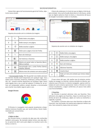 MICROINFORMÁTICA
39
Vamos falar agora do funcionamento geral do Firefox, obje-
to de nosso estudo:
Vejamos de acordo com os símbolos da imagem:
1 Botão Voltar uma página
2 Botão avançar uma página
3 Botão atualizar a página
4 Voltar para a página inicial do Firefox
5 Barra de Endereços
6 Ver históricos e favoritos
7
Mostra um painel sobre os favoritos (Barra,
Menu e outros)
8
Sincronização com a conta FireFox (Vamos
detalhar adiante)
9 Mostra menu de contexto com várias opções
– Sincronização Firefox: Ato de guardar seus dados pessoais
na internet, ficando assim disponíveis em qualquer lugar. Seus
dados como: Favoritos, históricos, Endereços, senhas armazena-
das, etc., sempre estarão disponíveis em qualquer lugar, basta
estar logado com o seu e-mail de cadastro. E lembre-se: ao uti-
lizar um computador público sempre desative a sincronização
para manter seus dados seguros após o uso.
Google Chrome
O Chrome é o navegador mais popular atualmente e dispo-
nibiliza inúmeras funções que, por serem ótimas, foram imple-
mentadas por concorrentes.
Vejamos:
• Sobre as abas
No Chrome temos o conceito de abas que são conhecidas
também como guias. No exemplo abaixo temos uma aba aber-
ta, se quisermos abrir outra para digitar ou localizar outro site,
temos o sinal (+).
A barra de endereços é o local em que se digita o link da pá-
gina visitada. Uma outra função desta barra é a de busca, sendo
que ao digitar palavras-chave na barra, o mecanismo de busca
do Google é acionado e exibe os resultados.
Vejamos de acordo com os símbolos da imagem:
1 Botão Voltar uma página
2 Botão avançar uma página
3 Botão atualizar a página
4 Barra de Endereço.
5 Adicionar Favoritos
6 Usuário Atual
7
Exibe um menu de contexto que iremos relatar
seguir.
O que vimos até aqui, são opções que já estamos acostu-
mados ao navegar na Internet, mesmo estando no Ubuntu, per-
cebemos que o Chrome é o mesmo navegador, apenas está ins-
talado em outro sistema operacional. Como o Chrome é o mais
comum atualmente, a seguir conferimos um pouco mais sobre
suas funcionalidades.
• Favoritos
No Chrome é possível adicionar sites aos favoritos. Para
adicionar uma página aos favoritos, clique na estrela que fica à
direita da barra de endereços, digite um nome ou mantenha o
sugerido, e pronto.
Por padrão, o Chrome salva seus sites favoritos na Barra de
Favoritos, mas você pode criar pastas para organizar melhor sua
lista. Para removê-lo, basta clicar em excluir.
 