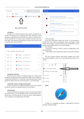 MICROINFORMÁTICA
40
• Histórico
O Histórico no Chrome funciona de maneira semelhante ao
Firefox. Ele armazena os endereços dos sites visitados e, para
acessá-lo, podemos clicar em Histórico no menu, ou utilizar ata-
lho do teclado Ctrl + H. Neste caso o histórico irá abrir em uma
nova aba, onde podemos pesquisá-lo por parte do nome do site
ou mesmo dia a dia se preferir.
• Pesquisar palavras
Muitas vezes ao acessar um determinado site, estamos em
busca de uma palavra ou frase específica. Neste caso, utilizamos
o atalho do teclado Ctrl + F para abrir uma caixa de texto na qual
podemos digitar parte do que procuramos, e será localizado.
• Salvando Textos e Imagens da Internet
Vamos navegar até a imagem desejada e clicar com o botão
direito do mouse, em seguida salvá-la em uma pasta.
• Downloads
Fazer um download é quando se copia um arquivo de algum
site direto para o seu computador (texto, músicas, filmes etc.).
Neste caso, o Chrome possui um item no menu, onde podemos
ver o progresso e os downloads concluídos.
• Sincronização
Uma nota importante sobre este tema: A sincronização é
importante para manter atualizadas nossas operações, desta
forma, se por algum motivo trocarmos de computador, nossos
dados estarão disponíveis na sua conta Google.
Por exemplo:
– Favoritos, histórico, senhas e outras configurações esta-
rão disponíveis.
– Informações do seu perfil são salvas na sua Conta do Goo-
gle.
No canto superior direito, onde está a imagem com a foto
do usuário, podemos clicar no 1º item abaixo para ativar e de-
sativar.
Safari
O Safari é o navegador da Apple, e disponibiliza inúmeras
funções implementadas.
 