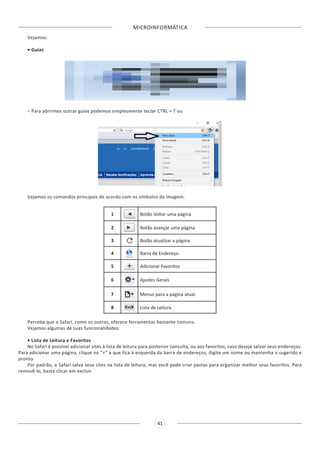 MICROINFORMÁTICA
41
Vejamos:
• Guias
– Para abrirmos outras guias podemos simplesmente teclar CTRL + T ou
Vejamos os comandos principais de acordo com os símbolos da imagem:
1 Botão Voltar uma página
2 Botão avançar uma página
3 Botão atualizar a página
4 Barra de Endereço.
5 Adicionar Favoritos
6 Ajustes Gerais
7 Menus para a página atual.
8 Lista de Leitura
Perceba que o Safari, como os outros, oferece ferramentas bastante comuns.
Vejamos algumas de suas funcionalidades:
• Lista de Leitura e Favoritos
No Safari é possível adicionar sites à lista de leitura para posterior consulta, ou aos favoritos, caso deseje salvar seus endereços.
Para adicionar uma página, clique no “+” a que fica à esquerda da barra de endereços, digite um nome ou mantenha o sugerido e
pronto.
Por padrão, o Safari salva seus sites na lista de leitura, mas você pode criar pastas para organizar melhor seus favoritos. Para
removê-lo, basta clicar em excluir.
 
