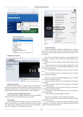MICROINFORMÁTICA
42
• Histórico e Favoritos
• Pesquisar palavras
Muitas vezes, ao acessar um determinado site, estamos em
busca de uma palavra ou frase específica. Neste caso utilizamos
o atalho do teclado Ctrl + F, para abrir uma caixa de texto na qual
podemos digitar parte do que procuramos, e será localizado.
• Salvando Textos e Imagens da Internet
Vamos navegar até a imagem desejada e clicar com o botão
direito do mouse, em seguida salvá-la em uma pasta.
• Downloads
Fazer um download é quando se copia um arquivo de um
algum site direto para o seu computador (texto, músicas, filmes
etc.). Neste caso, o Safari possui um item no menu onde pode-
mos ver o progresso e os downloads concluídos.
Correio Eletrônico
O correio eletrônico, também conhecido como e-mail, é
um serviço utilizado para envio e recebimento de mensagens
de texto e outras funções adicionais como anexos junto com a
mensagem.
Para envio de mensagens externas o usuário deverá estar
conectado a internet, caso contrário ele ficará limitado a sua
rede local.
Abaixo vamos relatar algumas características básicas sobre
o e-mail
– Nome do Usuário: é o nome de login escolhido pelo usuá-
rio na hora de fazer seu e-mail. Exemplo: joaodasilva, no caso
este é nome do usuário;
– @ : Símbolo padronizado para uso em correios eletrôni-
cos;
– Nome do domínio a que o e-mail pertence, isto é, na maio-
ria das vezes, a empresa;
Vejamos um exemplo: joaodasilva@gmail.com.br / @hot-
mail.com.br / @editora.com.br
– Caixa de Entrada: Onde ficam armazenadas as mensagens
recebidas;
– Caixa de Saída: Onde ficam armazenadas as mensagens
ainda não enviadas;
– E-mails Enviados: Como o próprio nome diz, é onde ficam
os e-mails que foram enviados;
– Rascunho: Guarda as mensagens que você ainda não ter-
minou de redigir;
– Lixeira: Armazena as mensagens excluídas.
Ao escrever mensagens, temos os seguintes campos:
– Para: é o campo onde será inserido o endereço do desti-
natário do e-mail;
– CC: este campo é usado para mandar cópias da mesma
mensagem. Ao usar esse campo os endereços aparecerão para
todos os destinatários envolvidos;
 