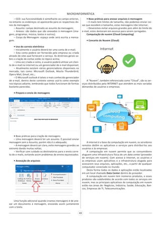 MICROINFORMÁTICA
43
– CCO: sua funcionalidade é semelhante ao campo anterior,
no entanto os endereços só aparecerão para os respectivos do-
nos da mensagem;
– Assunto: campo destinado ao assunto da mensagem;
– Anexos: são dados que são anexados à mensagem (ima-
gens, programas, música, textos e outros);
– Corpo da Mensagem: espaço onde será escrita a mensa-
gem.
• Uso do correio eletrônico
– Inicialmente o usuário deverá ter uma conta de e-mail;
– Esta conta poderá ser fornecida pela empresa ou criada
através de sites que fornecem o serviço. As diretrizes gerais so-
bre a criação de contas estão no tópico acima;
– Uma vez criada a conta, o usuário poderá utilizar um clien-
te de e-mail na internet ou um gerenciador de e-mail disponível;
– Atualmente existem vários gerenciadores disponíveis no
mercado, tais como: Microsoft Outlook, Mozila Thunderbird,
Opera Mail, Gmail, etc.;
– O Microsoft outlook é talvez o mais conhecido gerenciador
de e-mail, dentro deste contexto vamos usá-lo como exemplo
nos tópicos adiante, lembrando que todos funcionam de formas
bastante parecidas.
• Preparo e envio de mensagens
• Boas práticas para criação de mensagens
– Uma mensagem deverá ter um assunto. É possível enviar
mensagem sem o Assunto, porém não é o adequado;
– A mensagem deverá ser clara, evite mensagens grandes ao
extremo dando muitas voltas;
– Verificar com cuidado os destinatários para o envio corre-
to de e-mails, evitando assim problemas de envios equivocados.
• Anexação de arquivos
Uma função adicional quando criamos mensagens é de ane-
xar um documento à mensagem, enviando assim juntamente
com o texto.
• Boas práticas para anexar arquivos à mensagem
– E-mails tem limites de tamanho, não podemos enviar coi-
sas que excedem o tamanho, estas mensagens irão retornar;
– Deveremos evitar arquivos grandes pois além do limite do
e-mail, estes demoram em excesso para serem carregados.
Computação de nuvem (Cloud Computing)
• Conceito de Nuvem (Cloud)
A “Nuvem”, também referenciada como “Cloud”, são os ser-
viços distribuídos pela INTERNET que atendem as mais variadas
demandas de usuários e empresas.
A internet é a base da computação em nuvem, os servidores
remotos detêm os aplicativos e serviços para distribuí-los aos
usuários e às empresas.
A computação em nuvem permite que os consumidores
aluguem uma infraestrutura física de um data center (provedor
de serviços em nuvem). Com acesso à Internet, os usuários e
as empresas usam aplicativos e a infraestrutura alugada para
acessarem seus arquivos, aplicações, etc., a partir de qualquer
computador conectado no mundo.
Desta forma todos os dados e aplicações estão localizadas
em um local chamado Data Center dentro do provedor.
A computação em nuvem tem inúmeros produtos, e esses
produtos são subdivididos de acordo com todos os serviços em
nuvem, mas os principais aplicativos da computação em nuvem
estão nas áreas de: Negócios, Indústria, Saúde, Educação, Ban-
cos, Empresas de TI, Telecomunicações.
 