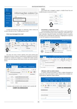 MICROINFORMÁTICA
46
A partir daí devemos seguir as diretrizes sobre nomes de
e-mail, referida no item “Endereços de e-mail”.
Criar nova mensagem de e-mail
Ao clicar em novo e-mail é aberto uma outra janela para
digitação do texto e colocar o destinatário, podemos preencher
também os campos CC (cópia), e o campo CCO (cópia oculta),
porém esta outra pessoa não estará visível aos outros destina-
tários.
Enviar
De acordo com a imagem a seguir, o botão Enviar fica em
evidência para o envio de e-mails.
Encaminhar e responder e-mails
Funcionalidades importantes no uso diário, você responde a
e-mail e os encaminha para outros endereços, utilizando os bo-
tões indicados. Quando clicados, tais botões ativam o quadros
de texto, para a indicação de endereços e digitação do corpo do
e-mail de resposta ou encaminhamento.
Adicionar, abrir ou salvar anexos
A melhor maneira de anexar e colar o objeto desejado no
corpo do e-mail, para salvar ou abrir, basta clicar no botão cor-
respondente, segundo a figura abaixo:
 