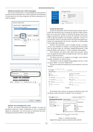 MICROINFORMÁTICA
47
Adicionar assinatura de e-mail à mensagem
Um recurso interessante, é a possibilidade de adicionarmos
assinaturas personalizadas aos e-mails, deixando assim definida
a nossa marca ou de nossa empresa, de forma automática em
cada mensagem.
Imprimir uma mensagem de e-mail
Por fim, um recurso importante de ressaltar, é o que nos
possibilita imprimir e-mails, integrando-os com a impressora
ligada ao computador. Um recurso que se assemelha aos apre-
sentados pelo pacote Office e seus aplicativos.
Grupos de discussão
Grupos de discussão são ferramentas gerenciáveis pela In-
ternet que permitem que um grupo de pessoas troque mensa-
gens via e-mail entre todos os membros do grupo. Essas men-
sagens, geralmente, são de um tema de interesse em comum,
onde as pessoas expõem suas opiniões, sugestões, críticas e ti-
ram dúvidas. Como é um grupo onde várias pessoas podem par-
ticipar sem, geralmente, ter um pré- requisito, as informações
nem sempre são confiáveis.
Existem sites gratuitos, como o Google Groups, o Grupos.
com.br, que auxiliam na criação e uso de grupos de discussão,
mas um grupo pode ser montado independentemente, onde
pessoas façam uma lista de e – mails e troquem informações.
Para conhecer um pouco mais sobre este assunto, vamos
criar um grupo de discussão no Google Groups. Para isso, alguns
passos serão necessários:
1º) Temos que ter um cadastro no Google, como fizemos
quando estudamos os sites de busca.
2º) Acessar o site do Google (www.google.com.br) e clicar
no menu “Mais” e no item “Ainda mais”.
3º) Entre os diversos produtos que serão expostos, clicar em
“Grupos”.
!
Grupos
Na próxima tela, teremos os passos necessários para criar
um grupo, onde clicaremos no botão “Criar um grupo...”
Passo 2 – Criando um grupo
Seguiremos alguns passos propostos pelo website.
 