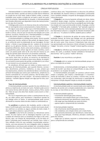 LÍNGUA PORTUGUESA
8
Intertextualidade é o nome dado à relação que se estabele-
ce entre dois textos, quando um texto já criado exerce influência
na criação de um novo texto. Pode-se definir, então, a intertex-
tualidade como sendo a criação de um texto a partir de outro
texto já existente. Dependendo da situação, a intertextualidade
tem funções diferentes que dependem muito dos textos/contex-
tos em que ela é inserida.
O diálogo pode ocorrer em diversas áreas do conhecimento,
não se restringindo única e exclusivamente a textos literários.
Em alguns casos pode-se dizer que a intertextualidade assu-
me a função de não só persuadir o leitor como também de di-
fundir a cultura, uma vez que se trata de uma relação com a arte
(pintura, escultura, literatura etc). Intertextualidade é a relação
entre dois textos caracterizada por um citar o outro.
A intertextualidade é o diálogo entre textos. Ocorre quando
um texto (oral, escrito, verbal ou não verbal), de alguma manei-
ra, se utiliza de outro na elaboração de sua mensagem. Os dois
textos – a fonte e o que dialoga com ela – podem ser do mesmo
gênero ou de gêneros distintos, terem a mesma finalidade ou
propósitos diferentes. Assim, como você constatou, uma história
em quadrinhos pode utilizar algo de um texto científico, assim
como um poema pode valer-se de uma letra de música ou um
artigo de opinião pode mencionar um provérbio conhecido.
Há várias maneiras de um texto manter intertextualidade
com outro, entre elas, ao citá-lo, ao resumi-lo, ao reproduzi-lo
com outras palavras, ao traduzi-lo para outro idioma, ao ampliá-
-lo, ao tomá-lo como ponto de partida, ao defendê-lo, ao criticá-
-lo, ao ironizá-lo ou ao compará-lo com outros.
Os estudiosos afirmam que em todos os textos ocorre al-
gum grau de intertextualidade, pois quando falamos, escreve-
mos, desenhamos, pintamos, moldamos, ou seja, sempre que
nos expressamos, estamos nos valendo de ideias e conceitos que
já foram formulados por outros para reafirmá-los, ampliá-los ou
mesmo contradizê-los. Em outras palavras, não há textos abso-
lutamente originais, pois eles sempre – de maneira explícita ou
implícita – mantêm alguma relação com algo que foi visto, ouvi-
do ou lido.
Tipos de Intertextualidade
A intertextualidade acontece quando há uma referência ex-
plícita ou implícita de um texto em outro. Também pode ocorrer
com outras formas além do texto, música, pintura, filme, novela
etc. Toda vez que uma obra fizer alusão à outra ocorre a inter-
textualidade.
Por isso é importante para o leitor o conhecimento de mun-
do, um saber prévio, para reconhecer e identificar quando há
um diálogo entre os textos. A intertextualidade pode ocorrer
afirmando as mesmas ideias da obra citada ou contestando-as.
Na paráfrase as palavras são mudadas, porém a ideia do
texto é confirmada pelo novo texto, a alusão ocorre para atuali-
zar, reafirmar os sentidos ou alguns sentidos do texto citado. É
dizer com outras palavras o que já foi dito.
A paródia é uma forma de contestar ou ridicularizar outros
textos, há uma ruptura com as ideologias impostas e por isso
é objeto de interesse para os estudiosos da língua e das artes.
Ocorre, aqui, um choque de interpretação, a voz do texto ori-
ginal é retomada para transformar seu sentido, leva o leitor a
uma reflexão crítica de suas verdades incontestadas anterior-
mente, com esse processo há uma indagação sobre os dogmas
estabelecidos e uma busca pela verdade real, concebida através
do raciocínio e da crítica. Os programas humorísticos fazem uso
contínuo dessa arte, frequentemente os discursos de políticos
são abordados de maneira cômica e contestadora, provocando
risos e também reflexão a respeito da demagogia praticada pela
classe dominante.
A Epígrafe é um recurso bastante utilizado em obras, textos
científicos, desde artigos, resenhas, monografias, uma vez que
consiste no acréscimo de uma frase ou parágrafo que tenha algu-
ma relação com o que será discutido no texto. Do grego, o termo
“epígrafhe” é formado pelos vocábulos “epi” (posição superior)
e “graphé” (escrita). Como exemplo podemos citar um artigo so-
bre Patrimônio Cultural e a epígrafe do filósofo Aristóteles (384
a.C.-322 a.C.): “A cultura é o melhor conforto para a velhice”.
A Citação é o Acréscimo de partes de outras obras numa
produção textual, de forma que dialoga com ele; geralmente
vem expressa entre aspas e itálico, já que se trata da enuncia-
ção de outro autor. Esse recurso é importante haja vista que
sua apresentação sem relacionar a fonte utilizada é considerado
“plágio”. Do Latim, o termo “citação” (citare) significa convocar.
A Alusão faz referência aos elementos presentes em outros
textos. Do Latim, o vocábulo “alusão” (alludere) é formado por
dois termos: “ad” (a, para) e “ludere” (brincar).
Pastiche é uma recorrência a um gênero.
A Tradução está no campo da intertextualidade porque im-
plica a recriação de um texto.
Evidentemente, a intertextualidade está ligada ao “conheci-
mento de mundo”, que deve ser compartilhado, ou seja, comum
ao produtor e ao receptor de textos.
A intertextualidade pressupõe um universo cultural muito
amplo e complexo, pois implica a identificação / o reconheci-
mento de remissões a obras ou a textos / trechos mais, ou me-
nos conhecidos, além de exigir do interlocutor a capacidade de
interpretar a função daquela citação ou alusão em questão.
Intertextualidade explícita e intertextualidade implícita
A intertextualidade pode ser caracterizada como explícita ou
implícita, de acordo com a relação estabelecida com o texto fon-
te, ou seja, se mais direta ou se mais subentendida.
A intertextualidade explícita:
– é facilmente identificada pelos leitores;
– estabelece uma relação direta com o texto fonte;
– apresenta elementos que identificam o texto fonte;
– não exige que haja dedução por parte do leitor;
– apenas apela à compreensão do conteúdos.
A intertextualidade implícita:
– não é facilmente identificada pelos leitores;
– não estabelece uma relação direta com o texto fonte;
– não apresenta elementos que identificam o texto fonte;
– exige que haja dedução, inferência, atenção e análise por
parte dos leitores;
– exige que os leitores recorram a conhecimentos prévios
para a compreensão do conteúdo.
APOSTILA ELABORADA PELA EMPRESA DIGITAÇÕES & CONCURSOS
 
