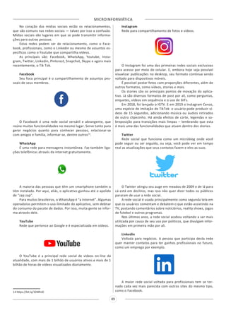 MICROINFORMÁTICA
49
No coração das mídias sociais estão os relacionamentos,
que são comuns nas redes sociais — talvez por isso a confusão.
Mídias sociais são lugares em que se pode transmitir informa-
ções para outras pessoas.
Estas redes podem ser de relacionamento, como o Face-
book, profissionais, como o Linkedin ou mesmo de assuntos es-
pecíficos como o Youtube que compartilha vídeos.
As principais são: Facebook, WhatsApp, Youtube, Insta-
gram, Twitter, Linkedin, Pinterest, Snapchat, Skype e agora mais
recentemente, o Tik Tok.
Facebook
Seu foco principal é o compartilhamento de assuntos pes-
soais de seus membros.
O Facebook é uma rede social versátil e abrangente, que
reúne muitas funcionalidades no mesmo lugar. Serve tanto para
gerar negócios quanto para conhecer pessoas, relacionar-se
com amigos e família, informar-se, dentre outros14
.
WhatsApp
É uma rede para mensagens instantânea. Faz também liga-
ções telefônicas através da internet gratuitamente.
A maioria das pessoas que têm um smartphone também o
têm instalado. Por aqui, aliás, o aplicativo ganhou até o apelido
de “zap zap”.
Para muitos brasileiros, o WhatsApp é “a internet”. Algumas
operadoras permitem o uso ilimitado do aplicativo, sem debitar
do consumo do pacote de dados. Por isso, muita gente se infor-
ma através dele.
YouTube
Rede que pertence ao Google e é especializada em vídeos.
O YouTube é a principal rede social de vídeos on-line da
atualidade, com mais de 1 bilhão de usuários ativos e mais de 1
bilhão de horas de vídeos visualizados diariamente.
14 https://bit.ly/32MhiJ0
Instagram
Rede para compartilhamento de fotos e vídeos.
O Instagram foi uma das primeiras redes sociais exclusivas
para acesso por meio do celular. E, embora hoje seja possível
visualizar publicações no desktop, seu formato continua sendo
voltado para dispositivos móveis.
É possível postar fotos com proporções diferentes, além de
outros formatos, como vídeos, stories e mais.
Os stories são os principais pontos de inovação do aplica-
tivo. Já são diversos formatos de post por ali, como perguntas,
enquetes, vídeos em sequência e o uso de GIFs.
Em 2018, foi lançado o IGTV. E em 2019 o Instagram Cenas,
uma espécie de imitação do TikTok: o usuário pode produzir ví-
deos de 15 segundos, adicionando música ou áudios retirados
de outro clipezinho. Há ainda efeitos de corte, legendas e so-
breposição para transições mais limpas – lembrando que esta
é mais uma das funcionalidades que atuam dentro dos stories.
Twitter
Rede social que funciona como um microblog onde você
pode seguir ou ser seguido, ou seja, você pode ver em tempo
real as atualizações que seus contatos fazem e eles as suas.
O Twitter atingiu seu auge em meados de 2009 e de lá para
cá está em declínio, mas isso não quer dizer todos os públicos
pararam de usar a rede social.
A rede social é usada principalmente como segunda tela em
que os usuários comentam e debatem o que estão assistindo na
TV, postando comentários sobre noticiários, reality shows, jogos
de futebol e outros programas.
Nos últimos anos, a rede social acabou voltando a ser mais
utilizada por causa de seu uso por políticos, que divulgam infor-
mações em primeira mão por ali.
LinkedIn
Voltada para negócios. A pessoa que participa desta rede
quer manter contatos para ter ganhos profissionais no futuro,
como um emprego por exemplo.
A maior rede social voltada para profissionais tem se tor-
nado cada vez mais parecida com outros sites do mesmo tipo,
como o Facebook.
 