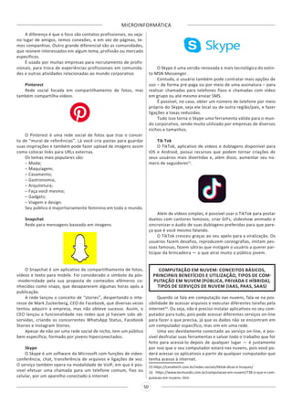 MICROINFORMÁTICA
50
A diferença é que o foco são contatos profissionais, ou seja:
no lugar de amigos, temos conexões, e em vez de páginas, te-
mos companhias. Outro grande diferencial são as comunidades,
que reúnem interessados em algum tema, profissão ou mercado
específicos.
É usado por muitas empresas para recrutamento de profis-
sionais, para troca de experiências profissionais em comunida-
des e outras atividades relacionadas ao mundo corporativo
Pinterest
Rede social focada em compartilhamento de fotos, mas
também compartilha vídeos.
O Pinterest é uma rede social de fotos que traz o concei-
to de “mural de referências”. Lá você cria pastas para guardar
suas inspirações e também pode fazer upload de imagens assim
como colocar links para URLs externas.
Os temas mais populares são:
– Moda;
– Maquiagem;
– Casamento;
– Gastronomia;
– Arquitetura;
– Faça você mesmo;
– Gadgets;
– Viagem e design.
Seu público é majoritariamente feminino em todo o mundo.
Snapchat
Rede para mensagens baseado em imagens.
O Snapchat é um aplicativo de compartilhamento de fotos,
vídeos e texto para mobile. Foi considerado o símbolo da pós-
-modernidade pela sua proposta de conteúdos efêmeros co-
nhecidos como snaps, que desaparecem algumas horas após a
publicação.
A rede lançou o conceito de “stories”, despertando o inte-
resse de Mark Zuckerberg, CEO do Facebook, que diversas vezes
tentou adquirir a empresa, mas não obteve sucesso. Assim, o
CEO lançou a funcionalidade nas redes que já haviam sido ab-
sorvidas, criando os concorrentes WhatsApp Status, Facebook
Stories e Instagram Stories.
Apesar de não ser uma rede social de nicho, tem um público
bem específico, formado por jovens hiperconectados.
Skype
O Skype é um software da Microsoft com funções de video-
conferência, chat, transferência de arquivos e ligações de voz.
O serviço também opera na modalidade de VoIP, em que é pos-
sível efetuar uma chamada para um telefone comum, fixo ou
celular, por um aparelho conectado à internet
O Skype é uma versão renovada e mais tecnológica do extin-
to MSN Messenger.
Contudo, o usuário também pode contratar mais opções de
uso – de forma pré-paga ou por meio de uma assinatura – para
realizar chamadas para telefones fixos e chamadas com vídeo
em grupo ou até mesmo enviar SMS.
É possível, no caso, obter um número de telefone por meio
próprio do Skype, seja ele local ou de outra região/país, e fazer
ligações a taxas reduzidas.
Tudo isso torna o Skype uma ferramenta válida para o mun-
do corporativo, sendo muito utilizado por empresas de diversos
nichos e tamanhos.
Tik Tok
O TikTok, aplicativo de vídeos e dublagens disponível para
iOS e Android, possui recursos que podem tornar criações de
seus usuários mais divertidas e, além disso, aumentar seu nú-
mero de seguidores15
.
Além de vídeos simples, é possível usar o TikTok para postar
duetos com cantores famosos, criar GIFs, slideshow animado e
sincronizar o áudio de suas dublagens preferidas para que pare-
ça que é você mesmo falando.
O TikTok cresceu graças ao seu apelo para a viralização. Os
usuários fazem desafios, reproduzem coreografias, imitam pes-
soas famosas, fazem sátiras que instigam o usuário a querer par-
ticipar da brincadeira — o que atrai muito o público jovem.
COMPUTAÇÃO EM NUVEM: CONCEITOS BÁSICOS,
PRINCIPAIS BENEFÍCIOS E UTILIZAÇÃO, TIPOS DE COM-
PUTAÇÃO EM NUVEM (PÚBLICA, PRIVADA E HÍBRIDA),
TIPOS DE SERVIÇOS DE NUVEM (IAAS, PAAS, SAAS)
Quando se fala em computação nas nuvens, fala-se na pos-
sibilidade de acessar arquivos e executar diferentes tarefas pela
internet16
. Ou seja, não é preciso instalar aplicativos no seu com-
putador para tudo, pois pode acessar diferentes serviços on-line
para fazer o que precisa, já que os dados não se encontram em
um computador específico, mas sim em uma rede.
Uma vez devidamente conectado ao serviço on-line, é pos-
sível desfrutar suas ferramentas e salvar todo o trabalho que for
feito para acessá-lo depois de qualquer lugar — é justamente
por isso que o seu computador estará nas nuvens, pois você po-
derá acessar os aplicativos a partir de qualquer computador que
tenha acesso à internet.
15 https://canaltech.com.br/redes-sociais/tiktok-dicas-e-truques/
16 https://www.tecmundo.com.br/computacao-em-nuvem/738-o-que-e-com-
putacao-em-nuvens-.htm
 